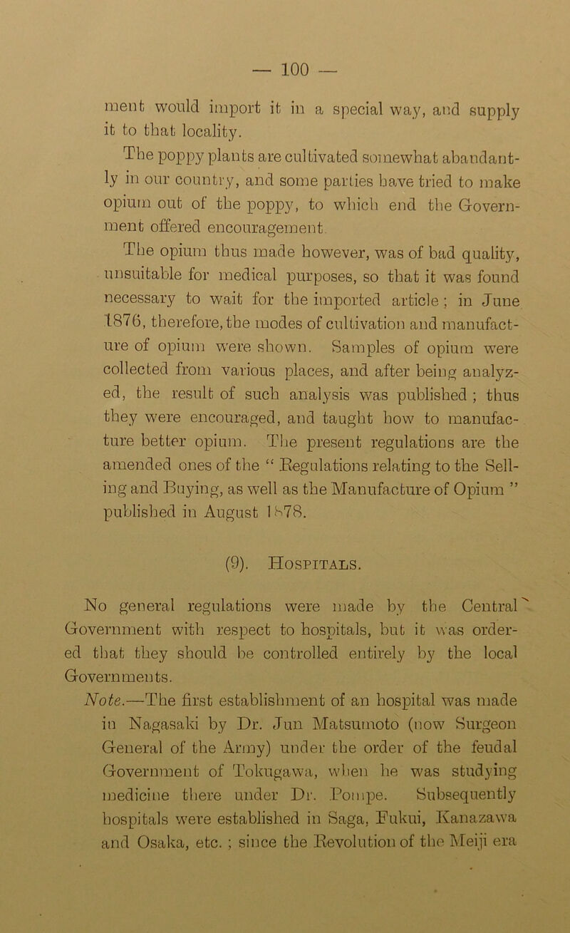 menfc would import it in a special way, and supply it to that locality. The poppy plants are cultivated somewhat abandant- ly in our country, and some parlies have tried to make opium out of the poppy, to which end the Govern- ment offered encouragement 'The opium thus made however, was of bad quality, unsuitable for medical purposes, so that it was found necessary to wait for the imported article; in June 1876, therefore, the modes of cultivation and manufact- ure of opium were shown. Samples of opium were collected from various places, and after being analyz- ed, the result of such analysis was published ; thus they were encouraged, and taught how to manufac- ture better opium. The present regulations are the amended ones of the “ Regulations relating to the Sell- ing and Buying, as well as the Manufacture of Opium ” published in August 1S78. (9). Hospitals. No general regulations were made by the Central Government with respect to hospitals, but it was order- ed that they should be controlled entirely by the local Governments. Note.—The first establishment of an hospital was made in Nagasaki by Dr. Jun Matsumoto (now Surgeon General of the Army) under the order of the feudal Government of Tokugawa, when he was studying medicine there under Dr. Pompe. Subsequently hospitals were established in Saga, Fukui, Kanazawa and Osaka, etc. ; since the Revolution of the Meiji era