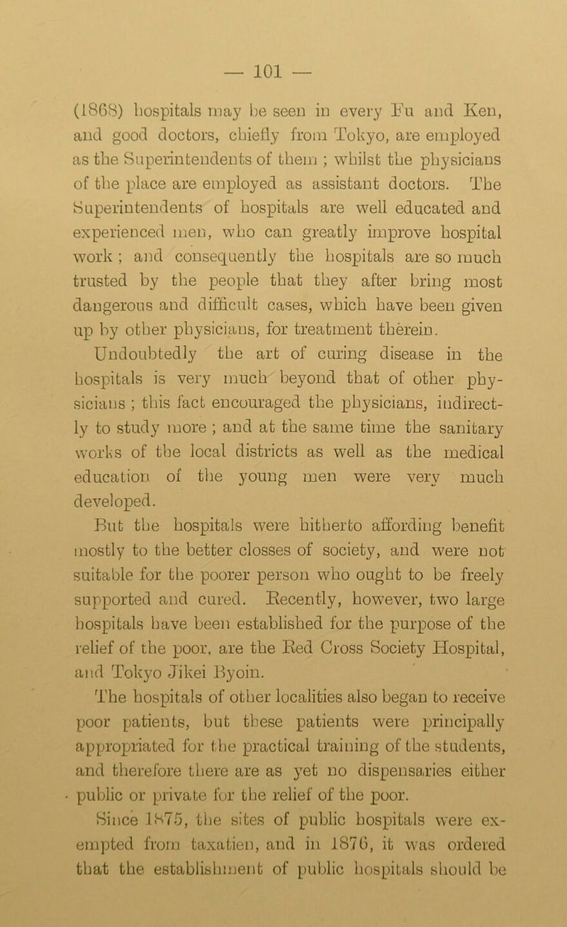 (1868) hospitals may be seen in every Fu and Ken, and good doctors, chiefly from Tokyo, are employed as the Superintendents of them ; whilst the physicians of the place are employed as assistant doctors. The Superintendents of hospitals are well educated and experienced men, who can greatly improve hospital work ; and consequently the hospitals are so much trusted by the people that they after bring most dangerous and difficult cases, which have been given up by other physicians, for treatment therein. Undoubtedly the art of curing disease in the hospitals is very much beyond that of other phy- sicians ; this fact encouraged the physicians, indirect- ly to study more ; and at the same time the sanitary works of the local districts as well as the medical education of the young men were very much developed. But the hospitals were hitherto affording benefit mostly to the better closses of society, and were not suitable for the poorer person who ought to be freely supported and cured. Recently, however, two large hospitals have been established for the purpose of the relief of the poor, are the Red Cross Society Hospital, and Tokyo Jikei Byoin. The hospitals of other localities also began to receive poor patients, but these patients were principally appropriated for the practical training of the students, and therefore there are as yet no dispensaries either public or private for the relief of the poor. Since 1875, the sites of public hospitals were ex- empted from taxatien, and in 1876, it was ordered that the establishment of public hospitals should be