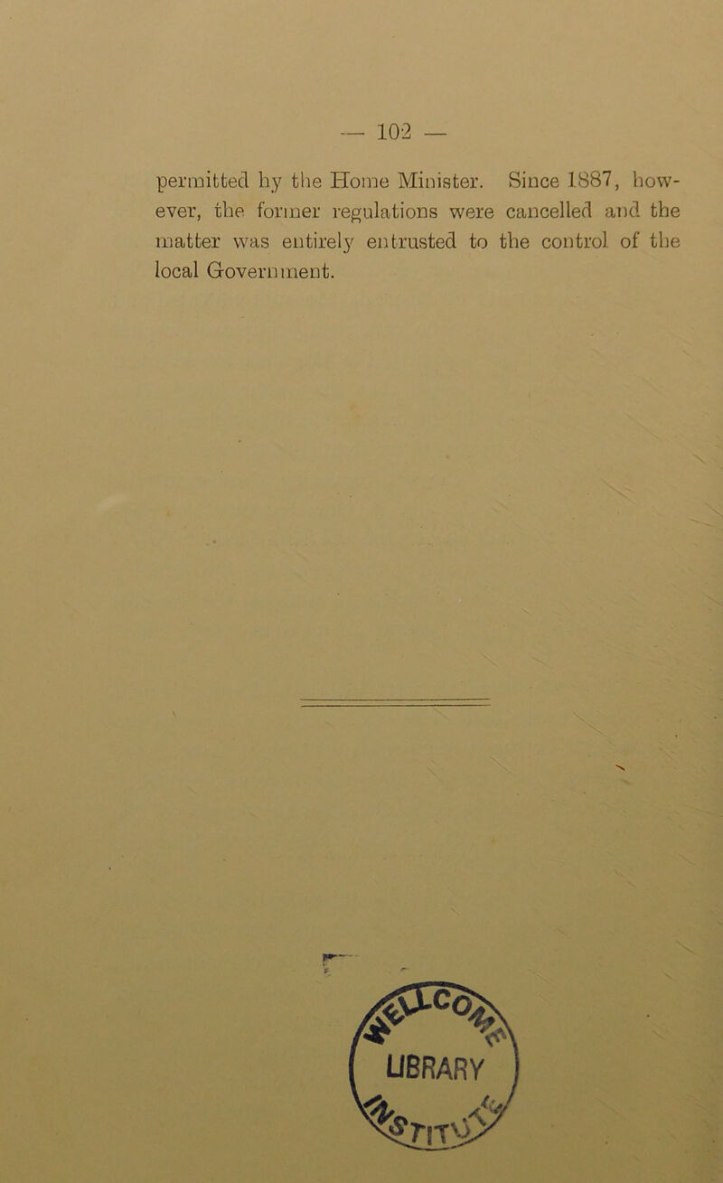 permitted hy the Home Minister. Since 1887, how- ever, the former regulations were cancelled and the matter was entirely entrusted to the control of the local Government.