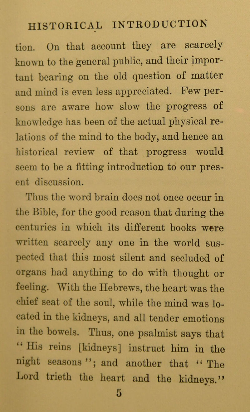 tion. On that account they are scarcely known to the general public, and their impor- tant bearing on the old question of matter and mind is even less appreciated. Few per- sons are aware how slow the progress of knowledge has been of the actual physical re- lations of the mind to the body, and hence an historical review of that progress would seem to be a fitting introduction to our pres- ent discussion. Thus the word brain does not once occur in the Bible, for the good reason that during the centuries in which its different books were written scarcely any one in the world sus- pected that this most silent and secluded of organs had anything to do with thought or feeling. With the Hebrews, the heart was the chief seat of the soul, while the mind was lo- cated in the kidneys, and all tender emotions in the bowels. Thus, one psalmist says that “ Ilis reins [kidneys] instruct him in the night seasons and another that “The Lord trieth the heart and the kidneys.’1