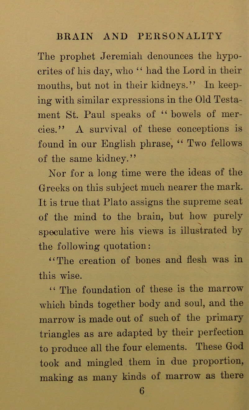 The prophet Jeremiah denounces the hypo- crites of his day, who ‘ ‘ had the Lord in their mouths, but not in their kidneys.’’ In keep- ing with similar expressions in the Old Testa- ment St. Paul speaks of “ bowels of mer- cies.” A survival of these conceptions is found in our English phrase, “ Two fellows of the same kidney.” Nor for a long time were the ideas of the Greeks on this subject much nearer the mark. It is true that Plato assigns the supreme seat of the mind to the brain, but how purely N speculative were his views is illustrated by the following quotation: 11 The creation of bones and flesh was in this wise. “ The foundation of these is the marrow which binds together body and soul, and the marrow is made out of such of the primary triangles as are adapted by their perfection to produce all the four elements. These God took and mingled them in due proportion, making as many kinds of marrow as there