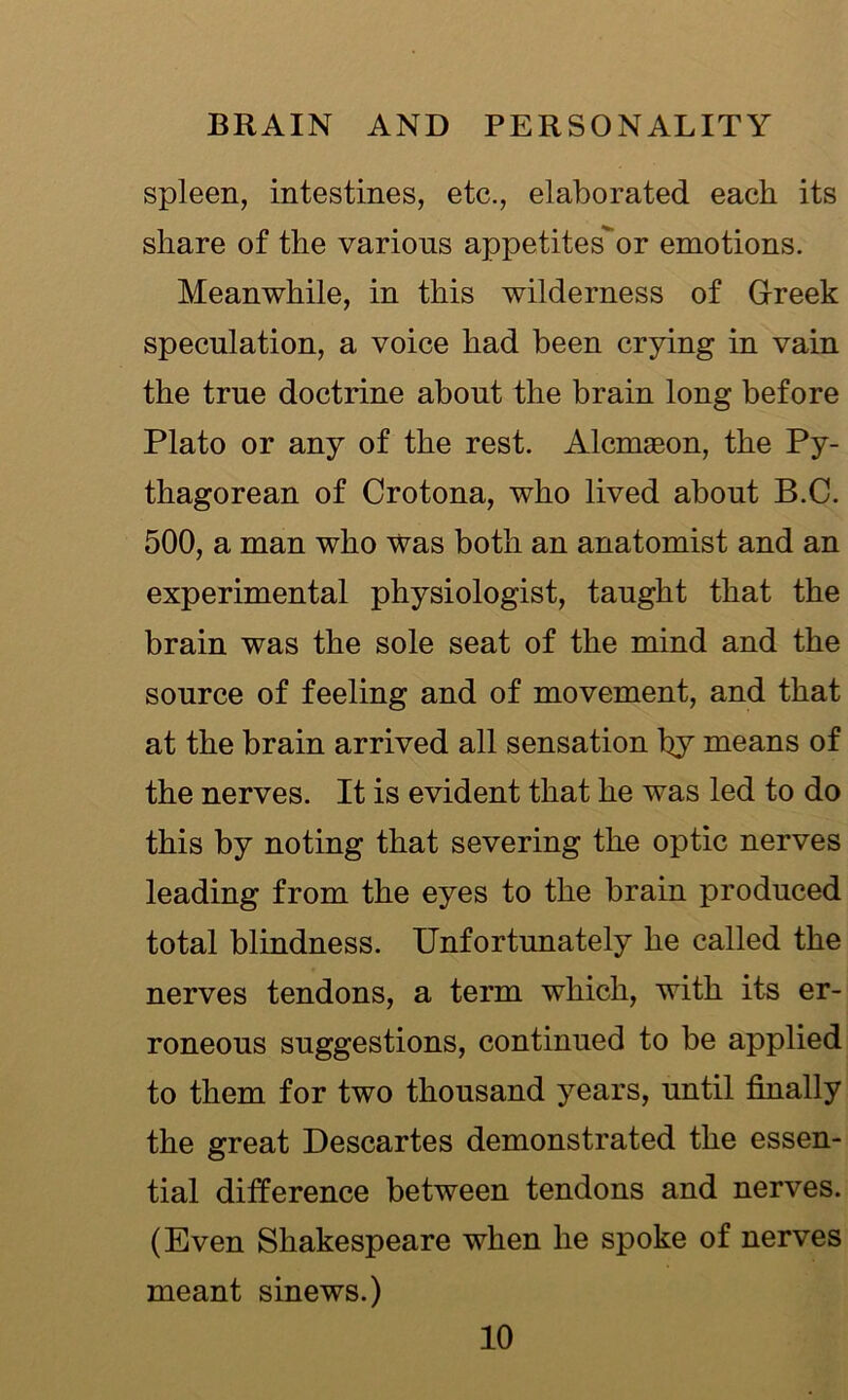 spleen, intestines, etc., elaborated each its share of the various appetitesor emotions. Meanwhile, in this wilderness of Greek speculation, a voice had been crying in vain the true doctrine about the brain long before Plato or any of the rest. Alcmseon, the Py- thagorean of Crotona, who lived about B.C. 500, a man who was both an anatomist and an experimental physiologist, taught that the brain was the sole seat of the mind and the source of feeling and of movement, and that at the brain arrived all sensation try means of the nerves. It is evident that he was led to do this by noting that severing the optic nerves leading from the eyes to the brain produced total blindness. Unfortunately he called the nerves tendons, a term which, with its er- roneous suggestions, continued to be applied to them for two thousand years, until finally the great Descartes demonstrated the essen- tial difference between tendons and nerves. (Even Shakespeare when he spoke of nerves meant sinews.)