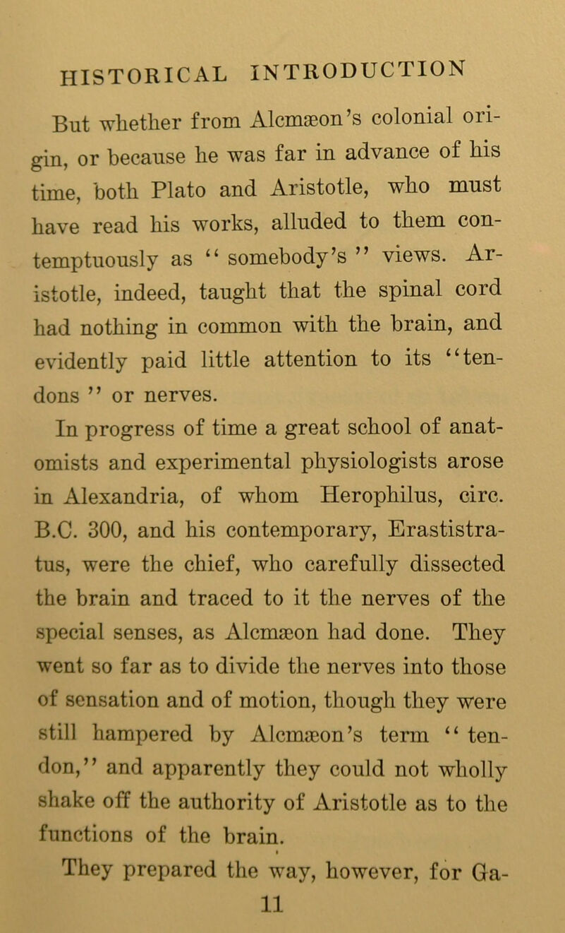 But whether from Alcmoeon’s colonial ori- gin, or because he was far in advance of his time, both Plato and Aristotle, who must have read his works, alluded to them con- temptuously as “ somebody’s ” views. Ar- istotle, indeed, taught that the spinal cord had nothing in common with the brain, and evidently paid little attention to its “ten- dons ” or nerves. In progress of time a great school of anat- omists and experimental physiologists arose in Alexandria, of whom Herophilus, circ. B.C. 300, and his contemporary, Erastistra- tus, were the chief, who carefully dissected the brain and traced to it the nerves of the special senses, as Alcnueon had done. They went so far as to divide the nerves into those of sensation and of motion, though they were still hampered by Alcmaeon’s term “ ten- don,” and apparently they could not wholly shake off the authority of Aristotle as to the functions of the brain. They prepared the way, however, for Ga- ll