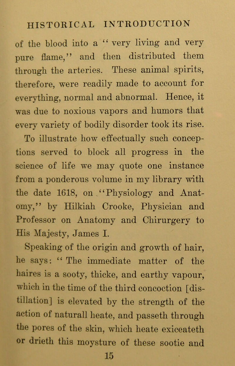 of the blood into a “ very living and very pure flame,” and then distributed them through the arteries. These animal spirits, therefore, were readily made to account for everything, normal and abnormal. Hence, it was due to noxious vapors and humors that every variety of bodily disorder took its rise. To illustrate how effectually such concep- tions served to block all progress in the science of life we may quote one instance from a ponderous volume in my library with the date 1618, on “Physiology and Anat- omy,” by Hilkiah Crooke, Physician and Professor on Anatomy and Chirurgery to His Majesty, James I. Speaking of the origin and growth of hair, he says: “ The immediate matter of the haires is a sooty, thicke, and earthy vapour, which in the time of the third concoction [dis- tillation] is elevated by the strength of the action of naturall lieate, and passetli through the pores of the skin, which heate exiceateth or drieth this moysture of these sootie and