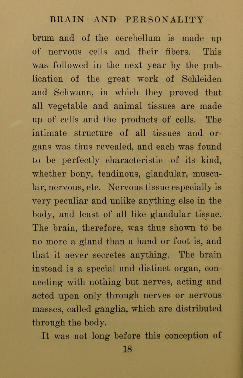 brum and of the cerebellum is made up of nervous cells and their fibers. This was followed in the next year by the pub- lication of the great work of Schleiden and Schwann, in which they proved that all vegetable and animal tissues are made up of cells and the products of cells. The intimate structure of all tissues and or- gans was thus revealed, and each was found to be perfectly characteristic of its kind, whether bony, tendinous, glandular, muscu- lar, nervous, etc. Nervous tissue especially is very peculiar and unlike anything else in the body, and least of all like glandular tissue. The brain, therefore, was thus shown to be no more a gland than a hand or foot is, and that it never secretes anything. The brain instead is a special and distinct organ, con- necting with nothing but nerves, acting and acted upon only through nerves or nervous masses, called ganglia, which are distributed through the body. It was not long before this conception of