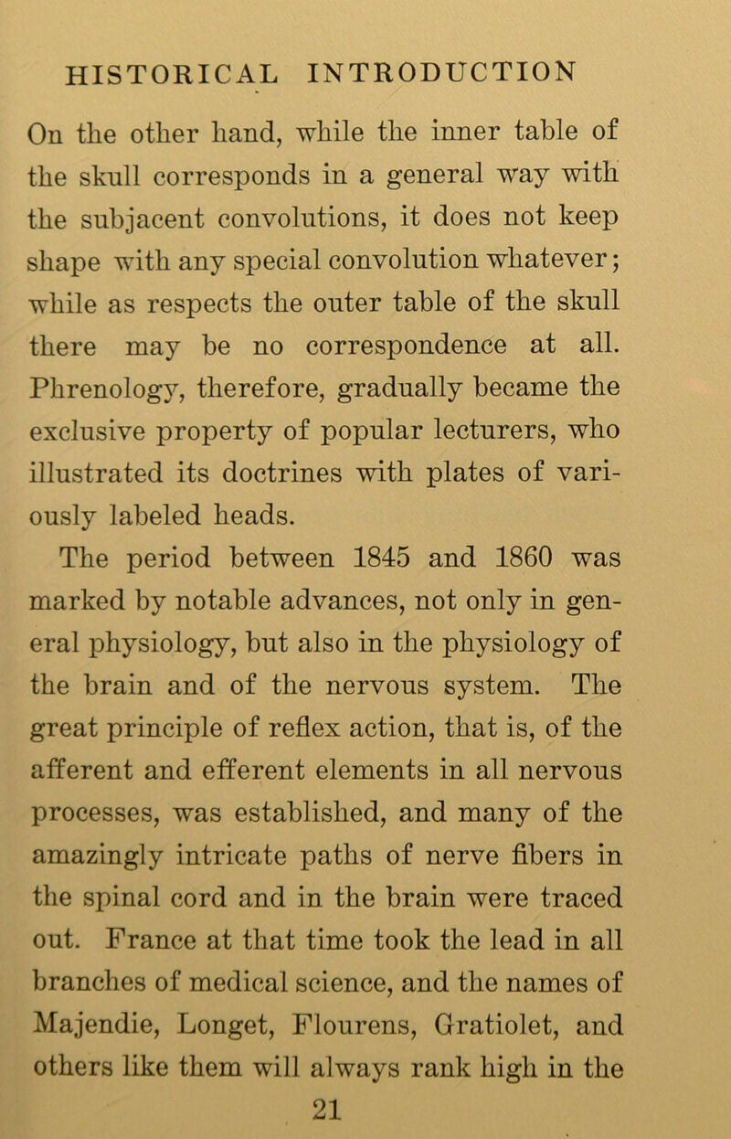 On the other hand, while the inner table of the skull corresponds in a general way with the subjacent convolutions, it does not keep shape with any special convolution whatever; while as respects the outer table of the skull there may be no correspondence at all. Phrenology, therefore, gradually became the exclusive property of popular lecturers, who illustrated its doctrines with plates of vari- ously labeled heads. The period between 1845 and 1860 was marked by notable advances, not only in gen- eral physiology, but also in the physiology of the brain and of the nervous system. The great principle of reflex action, that is, of the afferent and efferent elements in all nervous processes, was established, and many of the amazingly intricate paths of nerve fibers in the spinal cord and in the brain were traced out. France at that time took the lead in all branches of medical science, and the names of Majendie, Longet, Flourens, Gratiolet, and others like them will always rank high in the