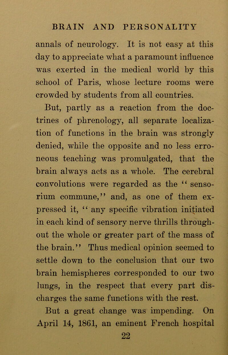 annals of neurology. It is not easy at this day to appreciate what a paramount influence was exerted in the medical world by this school of Paris, whose lecture rooms were crowded by students from all countries. But, partly as a reaction from the doc- trines of phrenology, all separate localiza- tion of functions in the brain was strongly denied, while the opposite and no less erro- neous teaching was promulgated, that the brain always acts as a whole. The cerebral convolutions were regarded as the “ senso- rium commune,” and, as one of them ex- pressed it, “ any specific vibration initiated in each kind of sensory nerve thrills through- out the whole or greater part of the mass of the brain. ’, Thus medical opinion seemed to settle down to the conclusion that our two brain hemispheres corresponded to our two lungs, in the respect that every part dis- charges the same functions with the rest. But a great change was impending. On April 14, 1861, an eminent French hospital