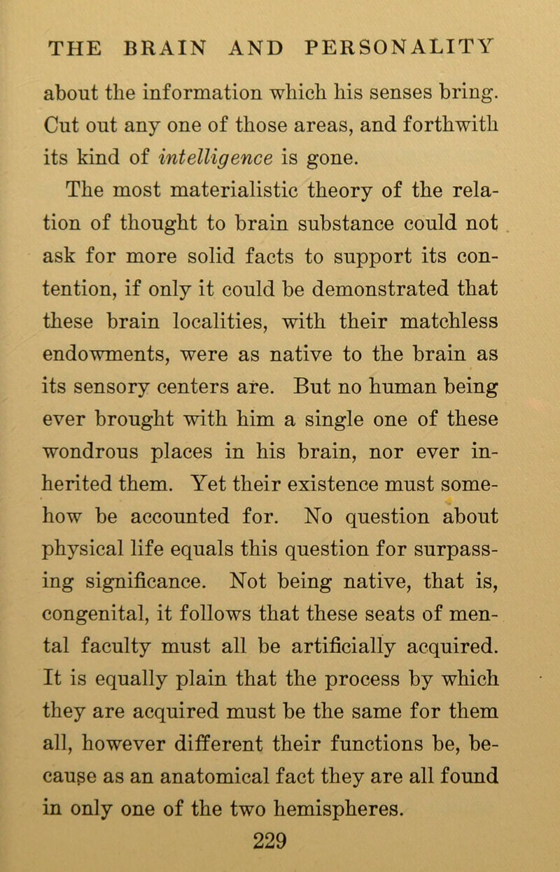 about the information which his senses bring. Cut out any one of those areas, and forthwith its kind of intelligence is gone. The most materialistic theory of the rela- tion of thought to brain substance could not ask for more solid facts to support its con- tention, if only it could be demonstrated that these brain localities, with their matchless endowments, were as native to the brain as its sensory centers are. But no human being ever brought with him a single one of these wondrous places in his brain, nor ever in- herited them. Yet their existence must some- how be accounted for. No question about physical life equals this question for surpass- ing significance. Not being native, that is, congenital, it follows that these seats of men- tal faculty must all be artificially acquired. It is equally plain that the process by which they are acquired must be the same for them all, however different their functions be, be- cause as an anatomical fact they are all found in only one of the two hemispheres.