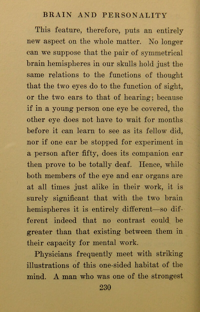 This feature, therefore, puts an entirely new aspect on the whole matter. No longer can we suppose that the pair of symmetrical brain hemispheres in our skulls hold just the same relations to the functions of thought that the two eyes do to the function of sight, or the two ears to that of hearing; because if in a young person one eye he covered, the other eye does not have to wait for months before it can learn to see as its fellow did, nor if one ear be stopped for experiment in a person after fifty, does its companion ear then prove to be totally deaf. Hence, while both members of the eye and ear organs are at all times just alike in their work, it is surely significant that with the two brain hemispheres it is entirely different—so dif- ferent indeed that no contrast could he greater than that existing between them in their capacity for mental work. Physicians frequently meet with striking illustrations of this one-sided habitat of the mind. A man who was one of the strongest