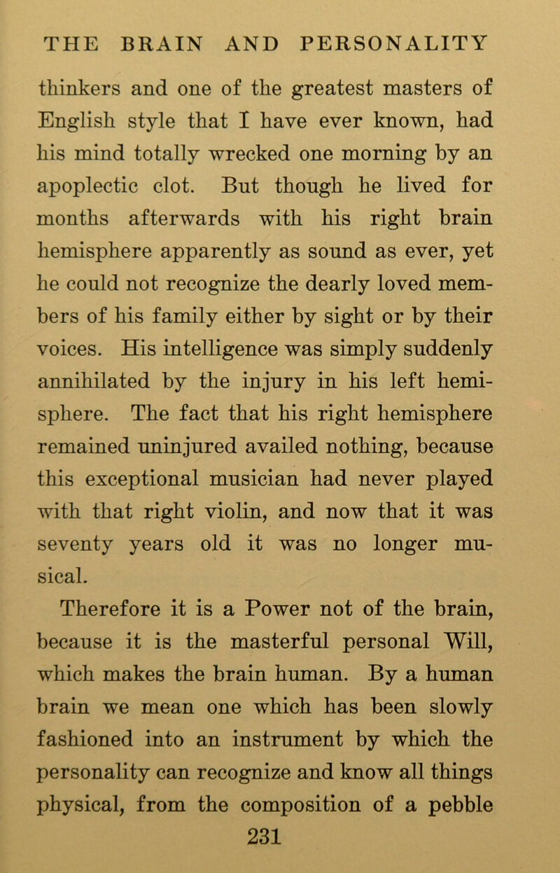 thinkers and one of the greatest masters of English style that I have ever known, had his mind totally wrecked one morning by an apoplectic clot. But though he lived for months afterwards with his right brain hemisphere apparently as sound as ever, yet he could not recognize the dearly loved mem- bers of his family either by sight or by their voices. His intelligence was simply suddenly annihilated by the injury in his left hemi- sphere. The fact that his right hemisphere remained uninjured availed nothing, because this exceptional musician had never played with that right violin, and now that it was seventy years old it was no longer mu- sical. Therefore it is a Power not of the brain, because it is the masterful personal Will, which makes the brain human. By a human brain we mean one which has been slowly fashioned into an instrument by which the personality can recognize and know all things physical, from the composition of a pebble