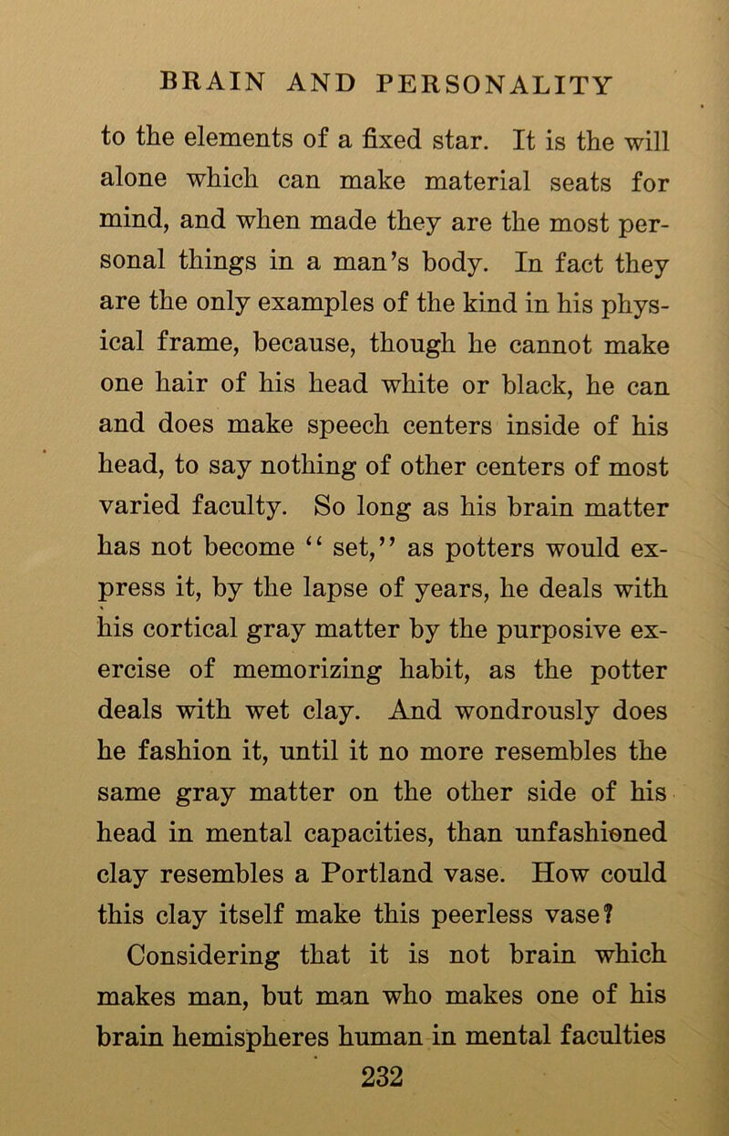 to the elements of a fixed star. It is the will alone which can make material seats for mind, and when made they are the most per- sonal things in a man’s body. In fact they are the only examples of the kind in his phys- ical frame, because, though he cannot make one hair of his head white or black, he can and does make speech centers inside of his head, to say nothing of other centers of most varied faculty. So long as his brain matter has not become “ set,” as potters would ex- press it, by the lapse of years, he deals with his cortical gray matter by the purposive ex- ercise of memorizing habit, as the potter deals with wet clay. And wondrously does he fashion it, until it no more resembles the same gray matter on the other side of his head in mental capacities, than unfashioned clay resembles a Portland vase. How could this clay itself make this peerless vase? Considering that it is not brain which makes man, but man who makes one of his brain hemispheres human in mental faculties