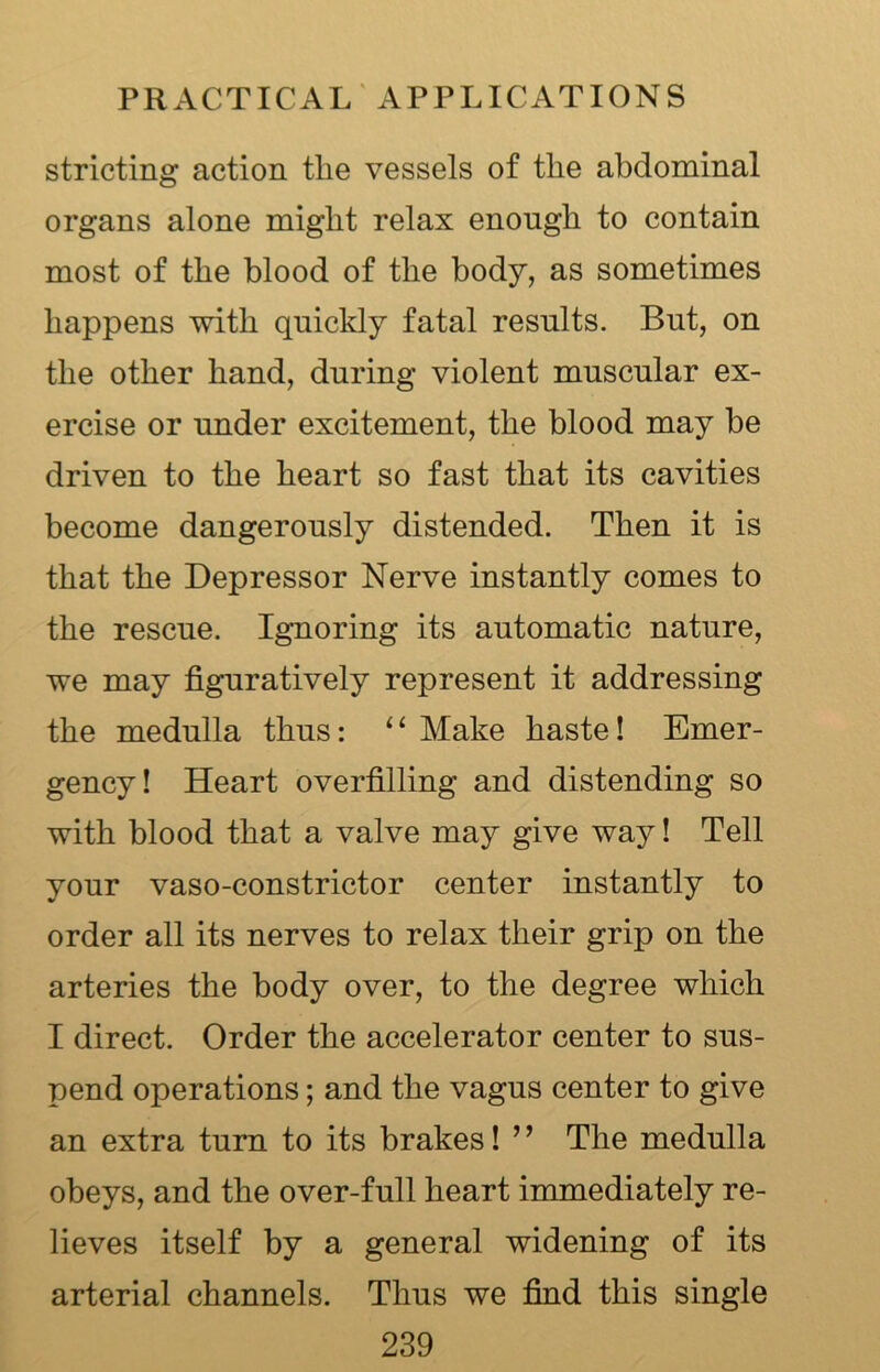 stricting action the vessels of the abdominal organs alone might relax enough to contain most of the blood of the body, as sometimes happens with quickly fatal results. But, on the other hand, during violent muscular ex- ercise or under excitement, the blood may be driven to the heart so fast that its cavities become dangerously distended. Then it is that the Depressor Nerve instantly comes to the rescue. Ignoring its automatic nature, we may figuratively represent it addressing the medulla thus: 11 Make haste! Emer- gency! Heart overfilling and distending so with blood that a valve may give way! Tell your vaso-constrictor center instantly to order all its nerves to relax their grip on the arteries the body over, to the degree which I direct. Order the accelerator center to sus- pend operations; and the vagus center to give an extra turn to its brakes! ” The medulla obeys, and the over-full heart immediately re- lieves itself by a general widening of its arterial channels. Thus we find this single