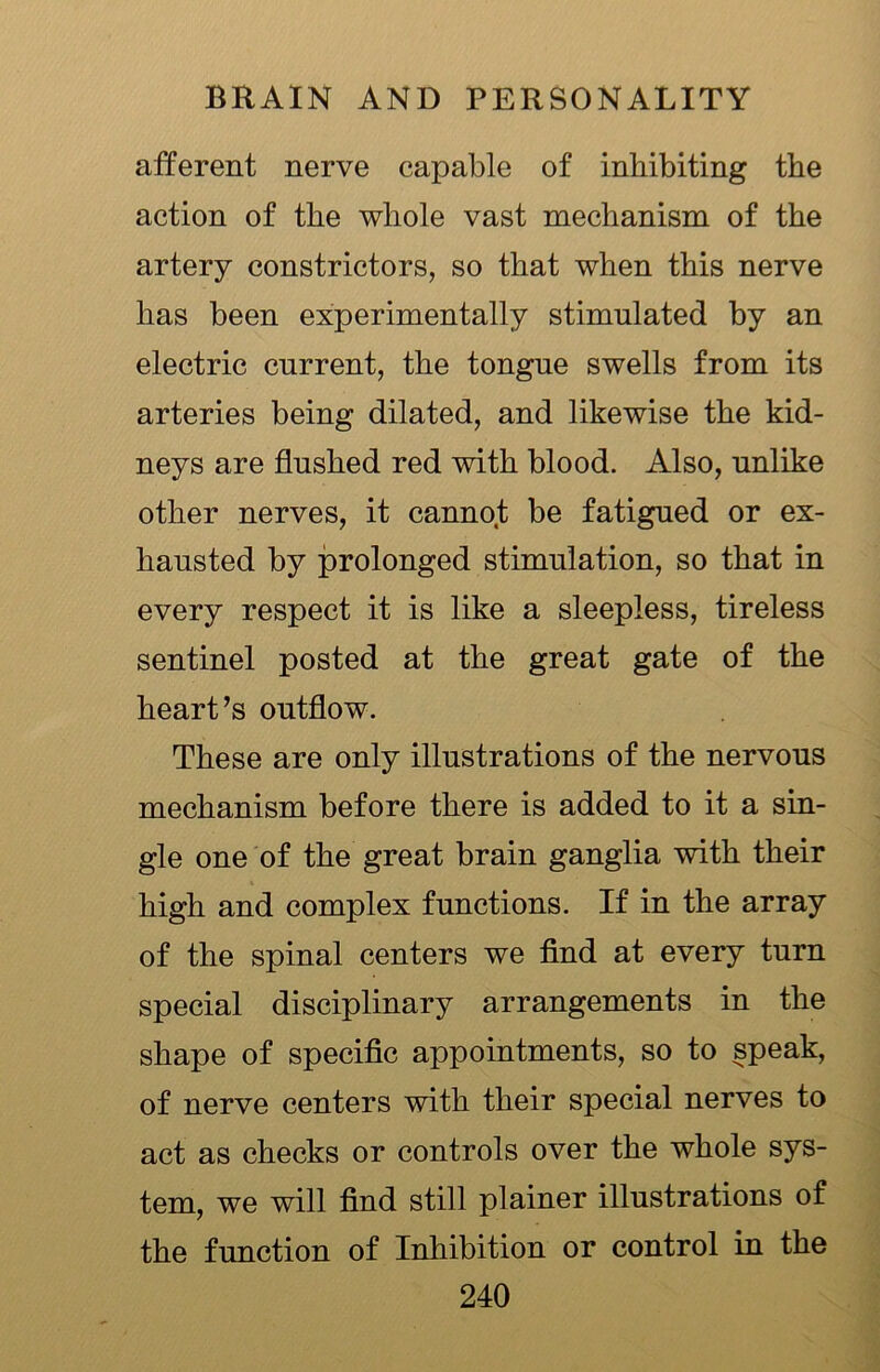 afferent nerve capable of inhibiting the action of the whole vast mechanism of the artery constrictors, so that when this nerve has been experimentally stimulated by an electric current, the tongue swells from its arteries being dilated, and likewise the kid- neys are flushed red with blood. Also, unlike other nerves, it cannot be fatigued or ex- hausted by prolonged stimulation, so that in every respect it is like a sleepless, tireless sentinel posted at the great gate of the heart’s outflow. These are only illustrations of the nervous mechanism before there is added to it a sin- gle one of the great brain ganglia with their high and complex functions. If in the array of the spinal centers we find at every turn special disciplinary arrangements in the shape of specific appointments, so to speak, of nerve centers with their special nerves to act as checks or controls over the whole sys- tem, we will find still plainer illustrations of the function of Inhibition or control in the