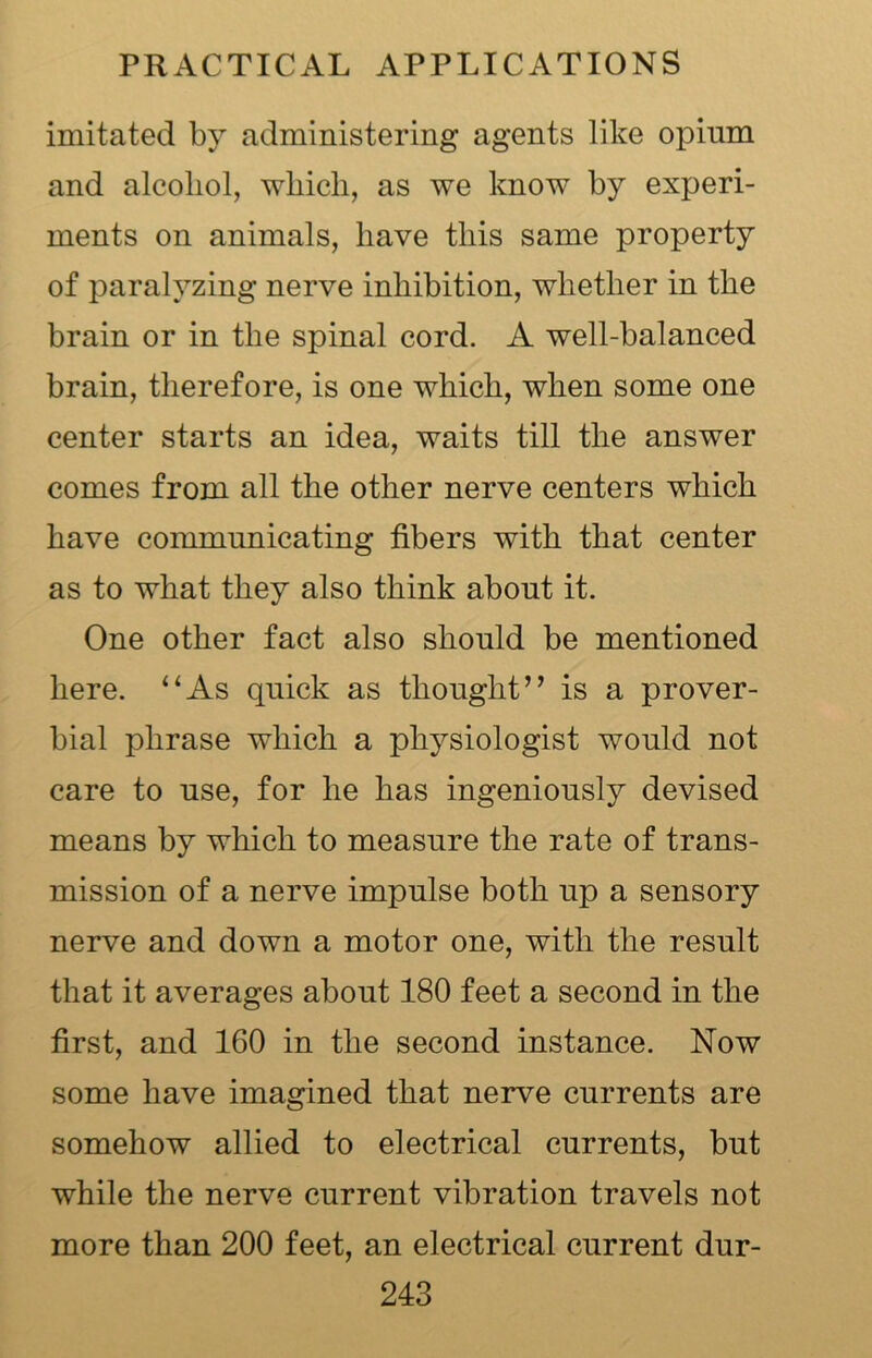 imitated by administering agents like opium and alcohol, which, as we know by experi- ments on animals, have this same property of paralyzing nerve inhibition, whether in the brain or in the spinal cord. A well-balanced brain, therefore, is one which, when some one center starts an idea, waits till the answer comes from all the other nerve centers which have communicating fibers with that center as to what they also think about it. One other fact also should be mentioned here. “As quick as thought’’ is a prover- bial phrase which a physiologist would not care to use, for he has ingeniously devised means by which to measure the rate of trans- mission of a nerve impulse both up a sensory nerve and down a motor one, with the result that it averages about 180 feet a second in the first, and 160 in the second instance. Now some have imagined that nerve currents are somehow allied to electrical currents, but while the nerve current vibration travels not more than 200 feet, an electrical current dur-