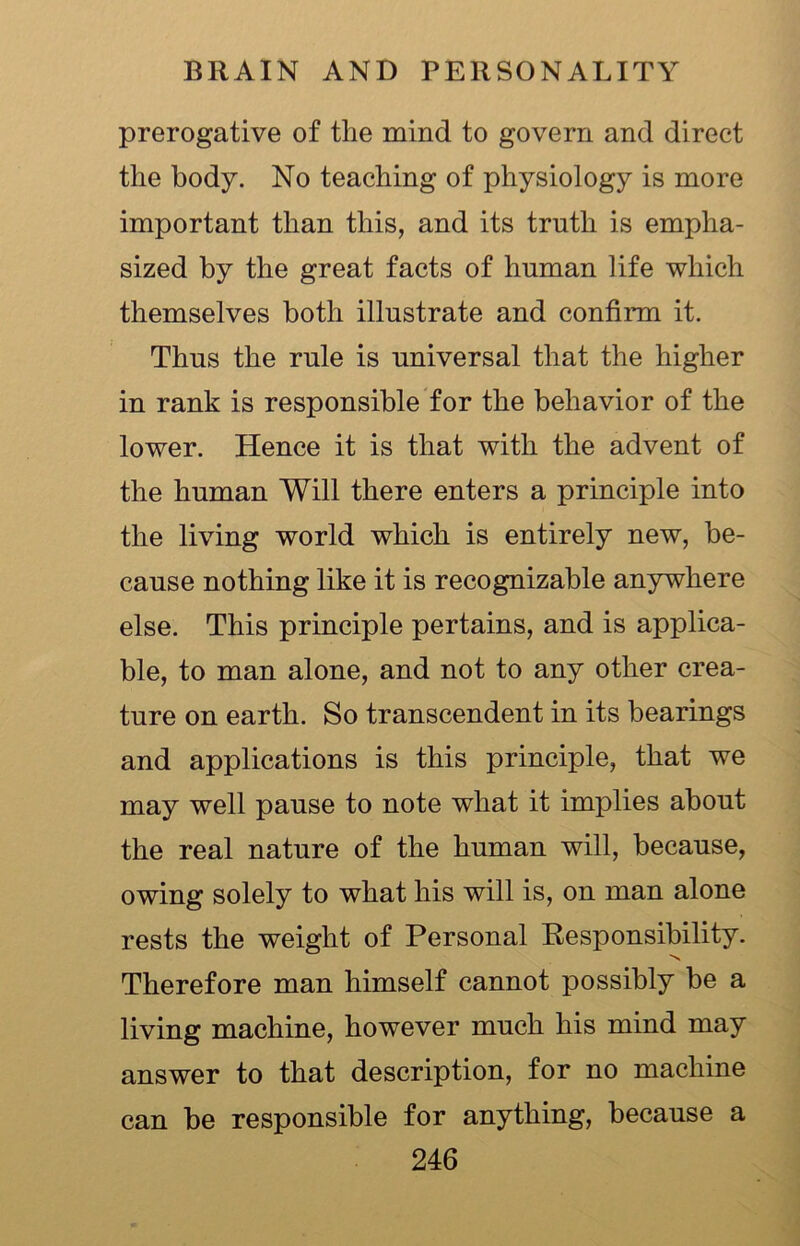 prerogative of the mind to govern and direct the body. No teaching of physiology is more important than this, and its truth is empha- sized by the great facts of human life which themselves both illustrate and confirm it. Thus the rule is universal that the higher in rank is responsible for the behavior of the lower. Hence it is that with the advent of the human Will there enters a principle into the living world which is entirely new, be- cause nothing like it is recognizable anywhere else. This principle pertains, and is applica- ble, to man alone, and not to any other crea- ture on earth. So transcendent in its bearings and applications is this principle, that we may well pause to note what it implies about the real nature of the human will, because, owing solely to what his will is, on man alone rests the weight of Personal Responsibility. Therefore man himself cannot possibly be a living machine, however much his mind may answer to that description, for no machine can be responsible for anything, because a