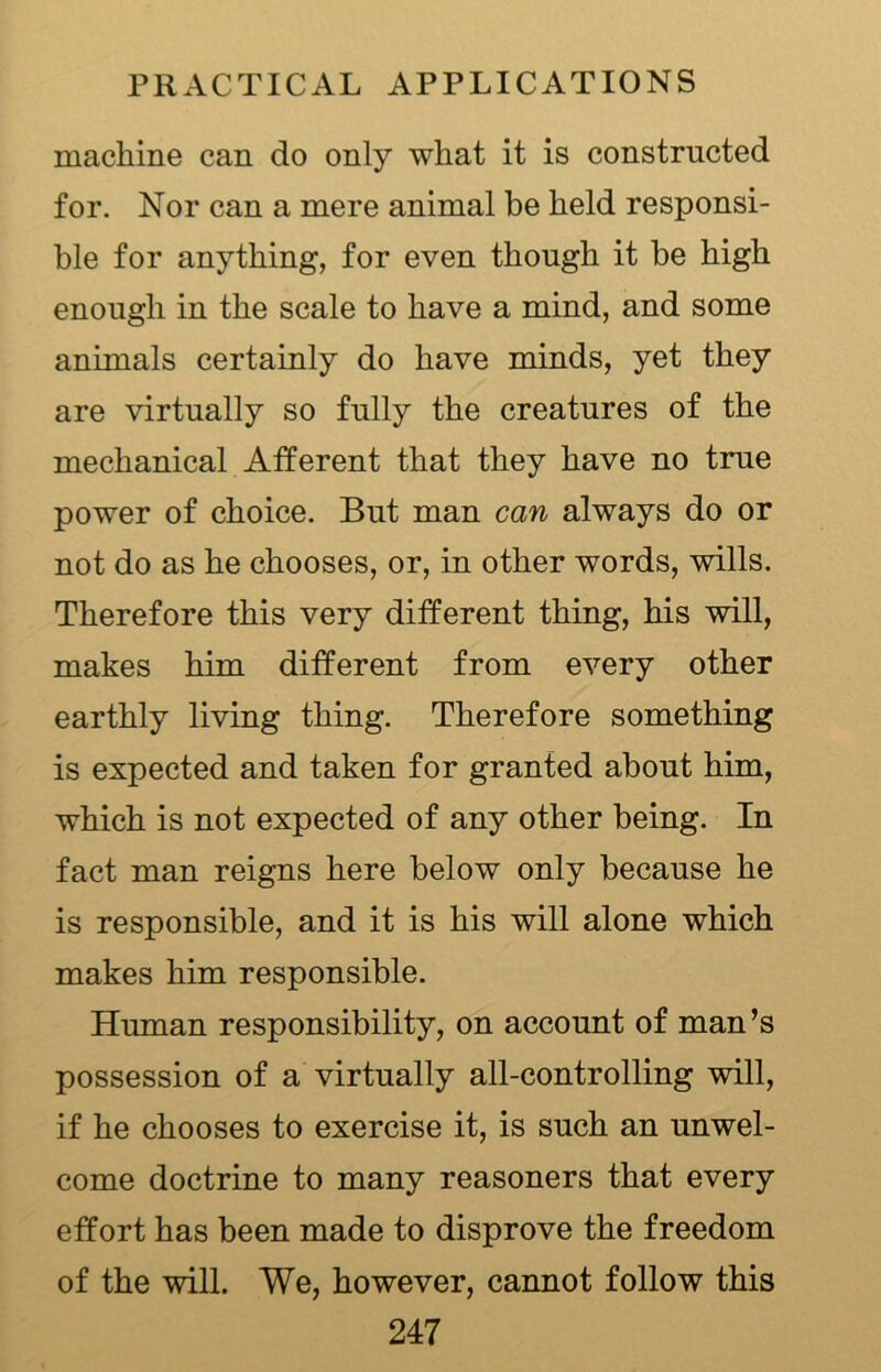 machine can do only what it is constructed for. Nor can a mere animal be held responsi- ble for anything, for even though it be high enough in the scale to have a mind, and some animals certainly do have minds, yet they are virtually so fully the creatures of the mechanical Afferent that they have no true power of choice. But man can always do or not do as he chooses, or, in other words, wills. Therefore this very different thing, his will, makes him different from every other earthly living thing. Therefore something is expected and taken for granted about him, which is not expected of any other being. In fact man reigns here below only because he is responsible, and it is his will alone which makes him responsible. Human responsibility, on account of man’s possession of a virtually all-controlling will, if he chooses to exercise it, is such an unwel- come doctrine to many reasoners that every effort has been made to disprove the freedom of the will. We, however, cannot follow this