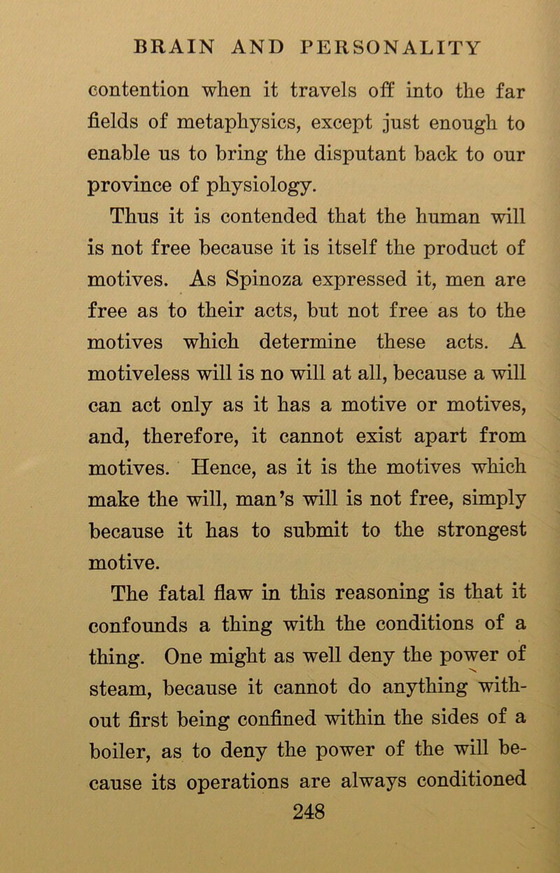 contention when it travels off into the far fields of metaphysics, except just enough to enable us to bring the disputant back to our province of physiology. Thus it is contended that the human will is not free because it is itself the product of motives. As Spinoza expressed it, men are free as to their acts, but not free as to the motives which determine these acts. A motiveless will is no will at all, because a will can act only as it has a motive or motives, and, therefore, it cannot exist apart from motives. Hence, as it is the motives which make the will, man’s will is not free, simply because it has to submit to the strongest motive. The fatal flaw in this reasoning is that it confounds a thing with the conditions of a thing. One might as well deny the power of steam, because it cannot do anything with- out first being confined within the sides of a boiler, as to deny the power of the will be- cause its operations are always conditioned