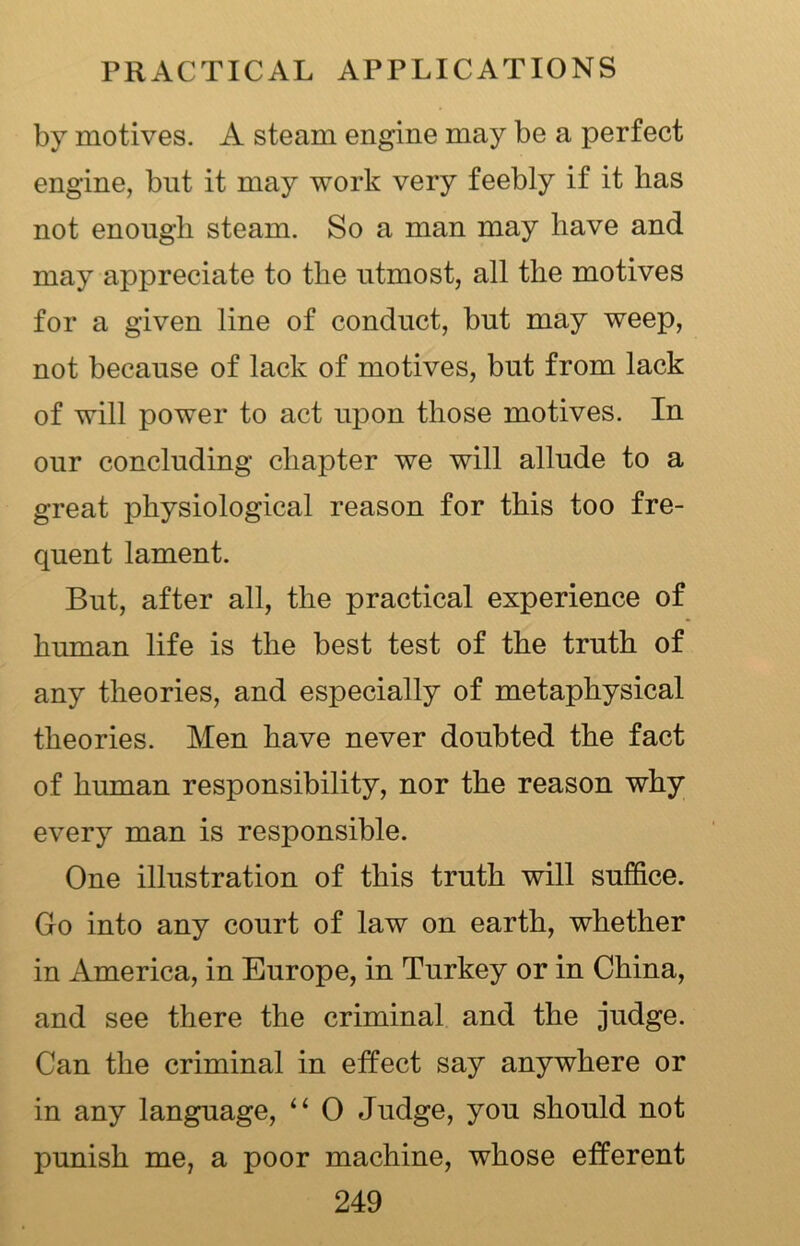 by motives. A steam engine may be a perfect engine, bnt it may work very feebly if it has not enough steam. So a man may have and may appreciate to the utmost, all the motives for a given line of conduct, but may weep, not because of lack of motives, but from lack of will power to act upon those motives. In our concluding chapter we will allude to a great physiological reason for this too fre- quent lament. But, after all, the practical experience of human life is the best test of the truth of any theories, and especially of metaphysical theories. Men have never doubted the fact of human responsibility, nor the reason why every man is responsible. One illustration of this truth will suffice. Go into any court of law on earth, whether in America, in Europe, in Turkey or in China, and see there the criminal and the judge. Can the criminal in effect say anywhere or in any language, “ 0 Judge, you should not punish me, a poor machine, whose efferent