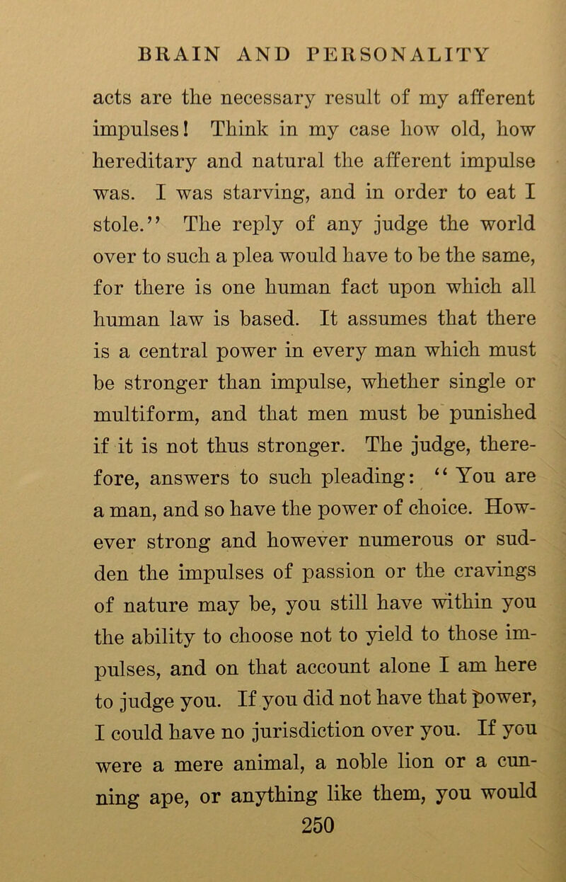 acts are the necessary result of my afferent impulses! Think in my case how old, how hereditary and natural the afferent impulse was. I was starving, and in order to eat I stole.” The reply of any judge the world over to such a plea would have to he the same, for there is one human fact upon which all human law is based. It assumes that there is a central power in every man which must be stronger than impulse, whether single or multiform, and that men must be punished if it is not thus stronger. The judge, there- fore, answers to such pleading: “ You are a man, and so have the power of choice. How- ever strong and however numerous or sud- den the impulses of passion or the cravings of nature may be, you still have within you the ability to choose not to yield to those im- pulses, and on that account alone I am here to judge you. If you did not have that power, I could have no jurisdiction over you. If you were a mere animal, a noble lion or a cun- ning ape, or anything like them, you would