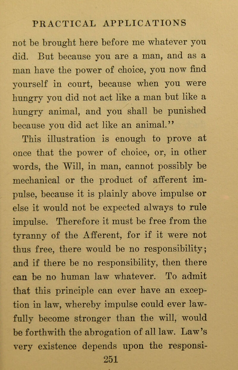 not be brought here before me whatever you did. But because you are a man, and as a man have the power of choice, you now find yourself in court, because when you were hungry you did not act like a man but like a hungry animal, and you shall be punished because you did act like an animal.” This illustration is enough to prove at once that the power of choice, or, in other words, the Will, in man, cannot possibly be mechanical or the product of afferent im- pulse, because it is plainly above impulse or else it would not be expected always to rule impulse. Therefore it must be free from the tyranny of the Afferent, for if it were not thus free, there would be no responsibility; and if there be no responsibility, then there can be no human law whatever. To admit that this principle can ever have an excep- tion in law, whereby impulse could ever law- fully become stronger than the will, would be forthwith the abrogation of all law. Law’s very existence depends upon the responsi-