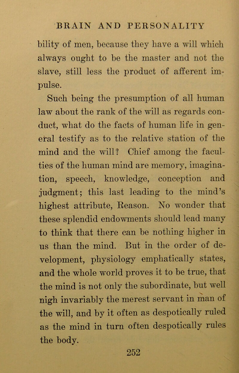 bility of men, because they have a will which always ought to be the master and not the slave, still less the product of afferent im- pulse. Such being the presumption of all human law about the rank of the will as regards con- duct, what do the facts of human life in gen- eral testify as to the relative station of the mind and the will? Chief among the facul- ties of the human mind are memory, imagina- tion, speech, knowledge, conception and judgment; this last leading to the mind’s highest attribute, Reason. No wonder that these splendid endowments should lead many to think that there can be nothing higher in us than the mind. But in the order of de- velopment, physiology emphatically states, and the whole world proves it to be true, that the mind is not only the subordinate, but well nigh invariably the merest servant in man of the will, and by it often as despotically ruled as the mind in turn often despotically rules the body.