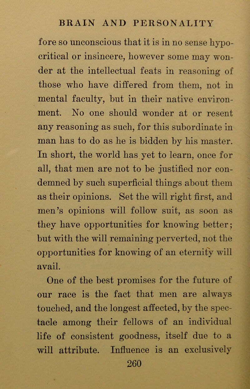 fore so unconscious that it is in no sense hypo- critical or insincere, however some may won- der at the intellectual feats in reasoning of those who have differed from them, not in mental faculty, hut in their native environ- ment. No one should wonder at or resent any reasoning as such, for this subordinate in man has to do as he is bidden by his master. In short, the world has yet to learn, once for all, that men are not to be justified nor con- demned by such superficial things about them as their opinions. Set the will right first, and men’s opinions will follow suit, as soon as they have opportunities for knowing better; but with the will remaining perverted, not the opportunities for knowing of an eternity will avail. One of the best promises for the future of our race is the fact that men are always touched, and the longest affected, by the spec- tacle among their fellows of an individual life of consistent goodness, itself due to a will attribute. Influence is an exclusively