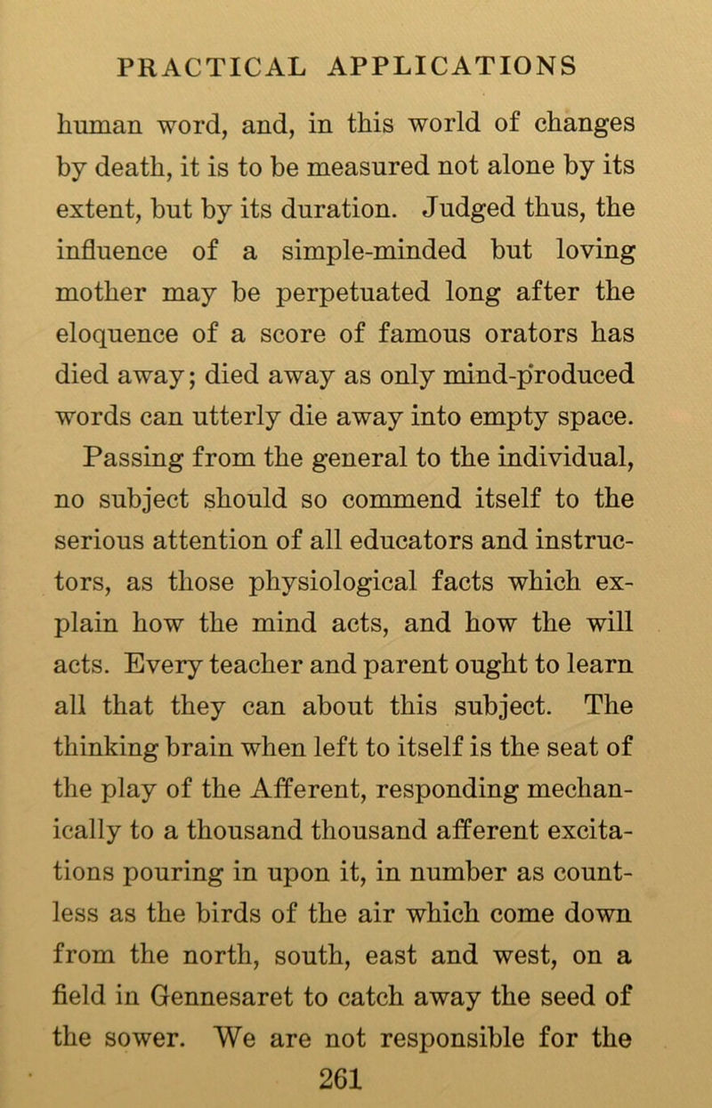 human word, and, in this world of changes by death, it is to be measured not alone by its extent, but by its duration. Judged thus, the influence of a simple-minded but loving mother may be perpetuated long after the eloquence of a score of famous orators has died away; died away as only mind-produced words can utterly die away into empty space. Passing from the general to the individual, no subject should so commend itself to the serious attention of all educators and instruc- tors, as those physiological facts which ex- plain how the mind acts, and how the will acts. Every teacher and parent ought to learn all that they can about this subject. The thinking brain when left to itself is the seat of the play of the Afferent, responding mechan- ically to a thousand thousand afferent excita- tions pouring in upon it, in number as count- less as the birds of the air which come down from the north, south, east and west, on a field in Gennesaret to catch away the seed of the sower. We are not responsible for the