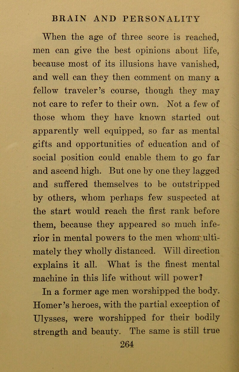 When the age of three score is reached, men can give the best opinions about life, because most of its illusions have vanished, and well can they then comment on many a fellow traveler’s course, though they may not care to refer to their own. Not a few of those whom they have known started out apparently well equipped, so far as mental gifts and opportunities of education and of social position could enable them to go far and ascend high. But one by one they lagged and suffered themselves to be outstripped by others, whom perhaps few suspected at the start would reach the first rank before them, because they appeared so much infe- rior in mental powers to the men whom ulti- mately they wholly distanced. Will direction explains it all. What is the finest mental machine in this life without will power 1 In a former age men worshipped the body. Homer’s heroes, with the partial exception of Ulysses, were worshipped for their bodily strength and beauty. The same is still true