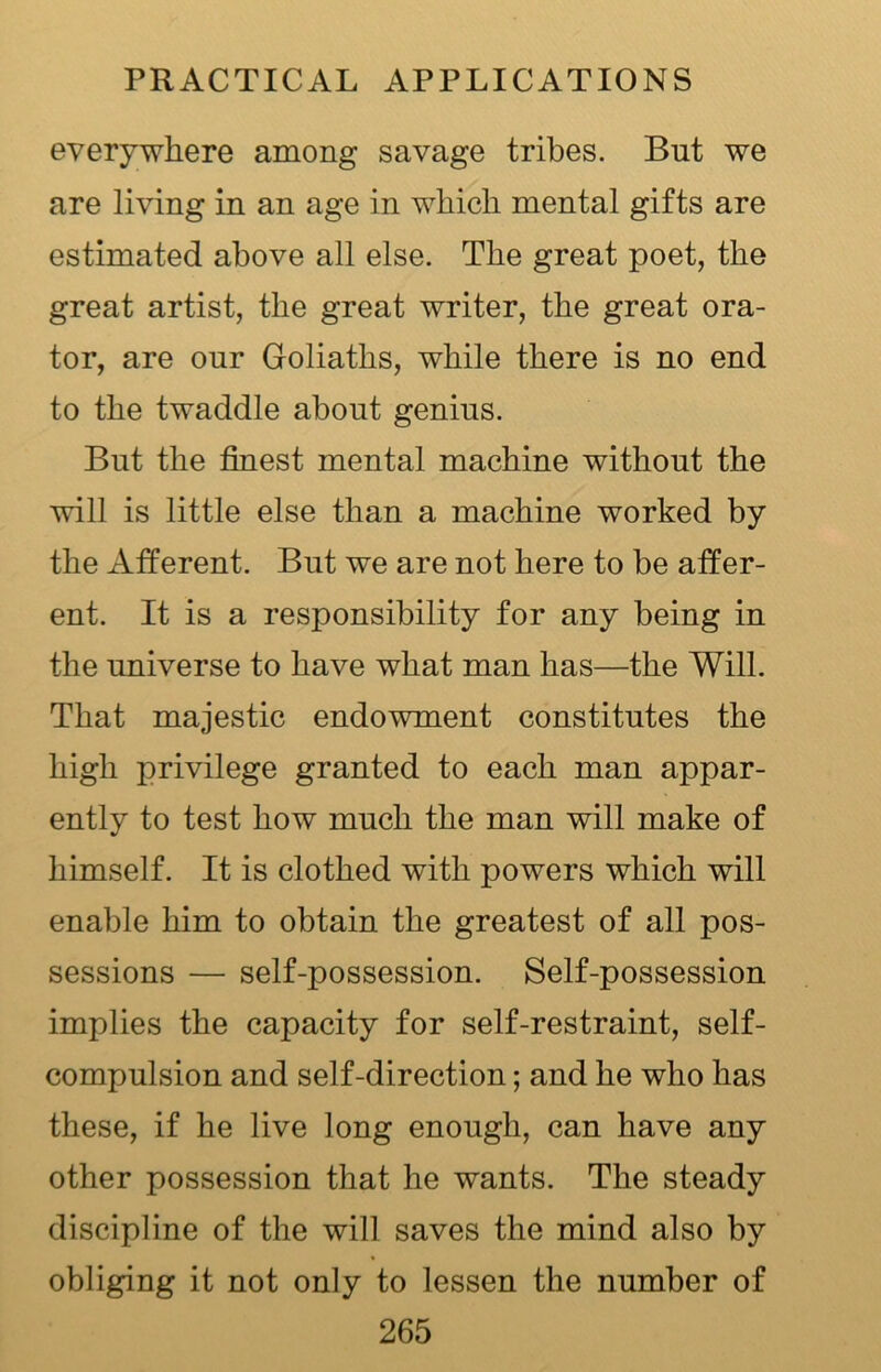 everywhere among savage tribes. But we are living in an age in which mental gifts are estimated above all else. The great poet, the great artist, the great writer, the great ora- tor, are our Goliaths, while there is no end to the twaddle about genius. But the finest mental machine without the will is little else than a machine worked by the Afferent. But we are not here to be affer- ent. It is a responsibility for any being in the universe to have what man has—the Will. That majestic endowment constitutes the high privilege granted to each man appar- ently to test how much the man will make of himself. It is clothed with powers which will enable him to obtain the greatest of all pos- sessions — self-possession. Self-possession implies the capacity for self-restraint, self- compulsion and self-direction; and he who has these, if he live long enough, can have any other possession that he wants. The steady discipline of the will saves the mind also by obliging it not only to lessen the number of