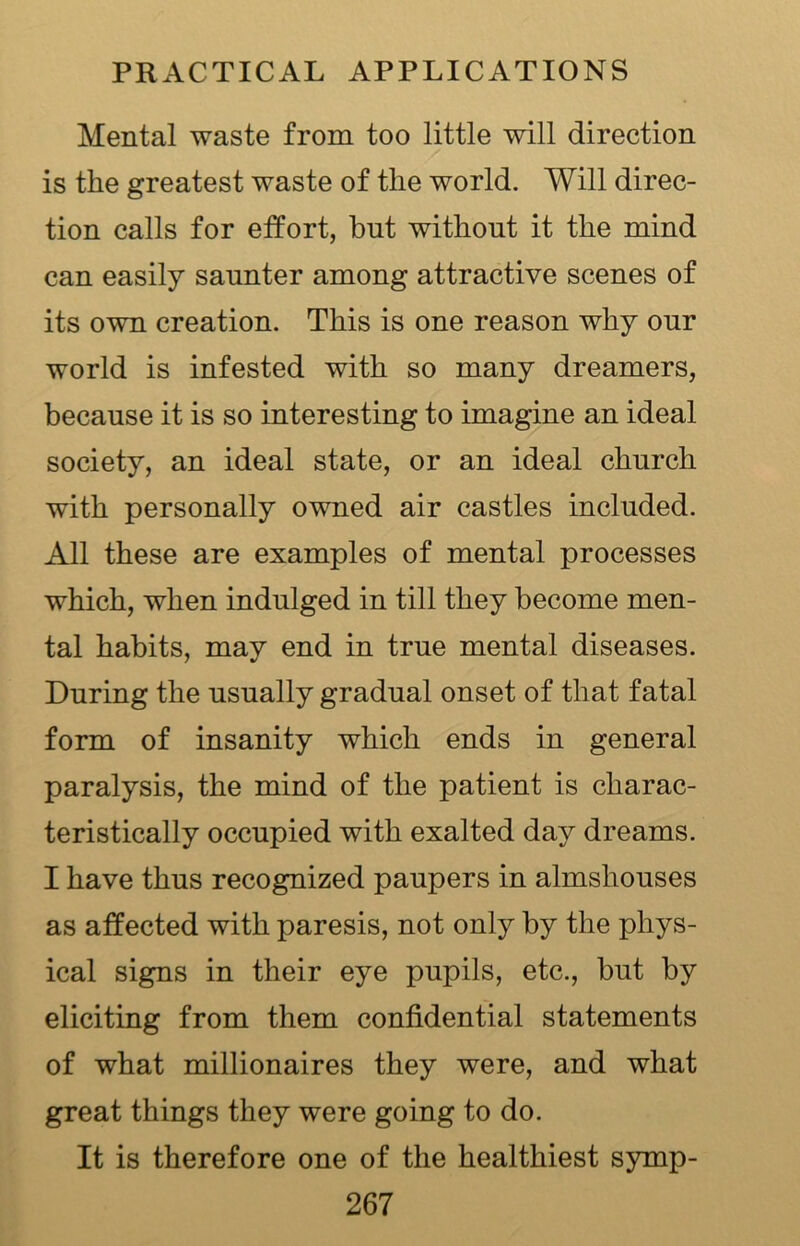 Mental waste from too little will direction is the greatest waste of the world. Will direc- tion calls for effort, but without it the mind can easily saunter among attractive scenes of its own creation. This is one reason why our world is infested with so many dreamers, because it is so interesting to imagine an ideal society, an ideal state, or an ideal church with personally owned air castles included. All these are examples of mental processes which, when indulged in till they become men- tal habits, may end in true mental diseases. During the usually gradual onset of that fatal form of insanity which ends in general paralysis, the mind of the patient is charac- teristically occupied with exalted day dreams. I have thus recognized paupers in almshouses as affected with paresis, not only by the phys- ical signs in their eye pupils, etc., but by eliciting from them confidential statements of what millionaires they were, and what great things they were going to do. It is therefore one of the healthiest symp-