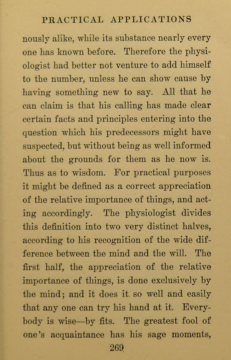 nouslv alike, while its substance nearly every one has known before. Therefore the physi- ologist had better not venture to add himself to the number, unless he can show cause by having something new to say. All that he can claim is that his calling has made clear certain facts and principles entering into the question which his predecessors might have suspected, but without being as well informed about the grounds for them as he now is. Thus as to wisdom. For practical purposes it might be defined as a correct appreciation of the relative importance of things, and act- ing accordingly. The physiologist divides this definition into two very distinct halves, according to his recognition of the wide dif- ference between the mind and the will. The first half, the appreciation of the relative importance of things, is done exclusively by the mind; and it does it so well and easily that any one can try his hand at it. Every- body is wise—by fits. The greatest fool of one’s acquaintance has his sage moments,