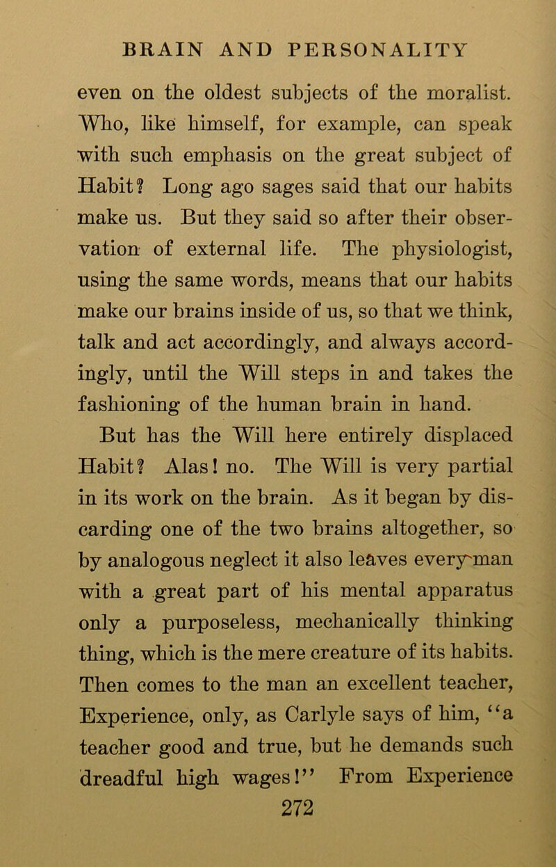 even on the oldest subjects of the moralist. Who, like himself, for example, can speak with such emphasis on the great subject of Habit? Long ago sages said that our habits make us. But they said so after their obser- vation of external life. The physiologist, using the same words, means that our habits make our brains inside of us, so that we think, talk and act accordingly, and always accord- ingly, until the Will steps in and takes the fashioning of the human brain in hand. But has the Will here entirely displaced Habit? Alas! no. The Will is very partial in its work on the brain. As it began by dis- carding one of the two brains altogether, so by analogous neglect it also leaves everyunan with a great part of his mental apparatus only a purposeless, mechanically thinking thing, which is the mere creature of its habits. Then comes to the man an excellent teacher, Experience, only, as Carlyle says of him, “a teacher good and true, but he demands such dreadful high wages!” From Experience