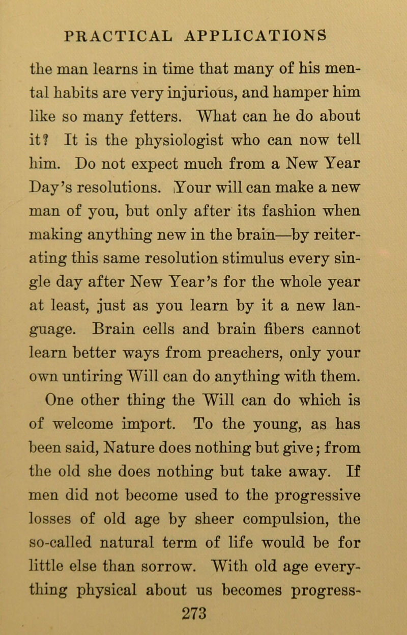 the man learns in time that many of his men- tal habits are very injurious, and hamper him like so many fetters. What can he do about it? It is the physiologist who can now tell him. Do not expect much from a New Year Day’s resolutions. Your will can make a new man of you, but only after its fashion when making anything new in the brain—by reiter- ating this same resolution stimulus every sin- gle day after New Year’s for the whole year at least, just as you learn by it a new lan- guage. Brain cells and brain fibers cannot learn better ways from preachers, only your own untiring Will can do anything with them. One other thing the Will can do which is of welcome import. To the young, as has been said, Nature does nothing but give; from the old she does nothing but take away. If men did not become used to the progressive losses of old age by sheer compulsion, the so-called natural term of life would be for little else than sorrow. With old age every- thing physical about us becomes progress-