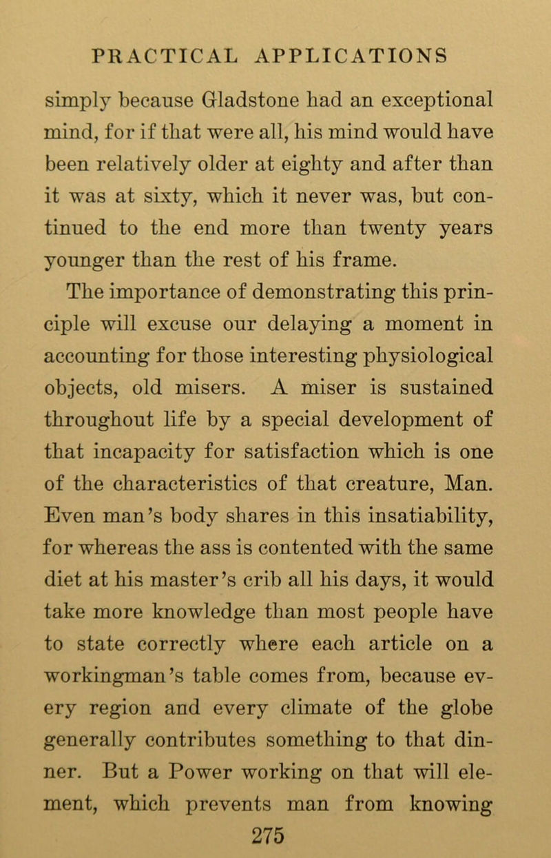 simply because Gladstone had an exceptional mind, for if that were all, his mind would have been relatively older at eighty and after than it was at sixty, which it never was, but con- tinued to the end more than twenty years younger than the rest of his frame. The importance of demonstrating this prin- ciple will excuse our delaying a moment in accounting for those interesting physiological objects, old misers. A miser is sustained throughout life by a special development of that incapacity for satisfaction which is one of the characteristics of that creature, Man. Even man’s body shares in this insatiability, for whereas the ass is contented with the same diet at his master’s crib all his days, it would take more knowledge than most people have to state correctly where each article on a workingman’s table comes from, because ev- ery region and every climate of the globe generally contributes something to that din- ner. But a Power working on that will ele- ment, which prevents man from knowing