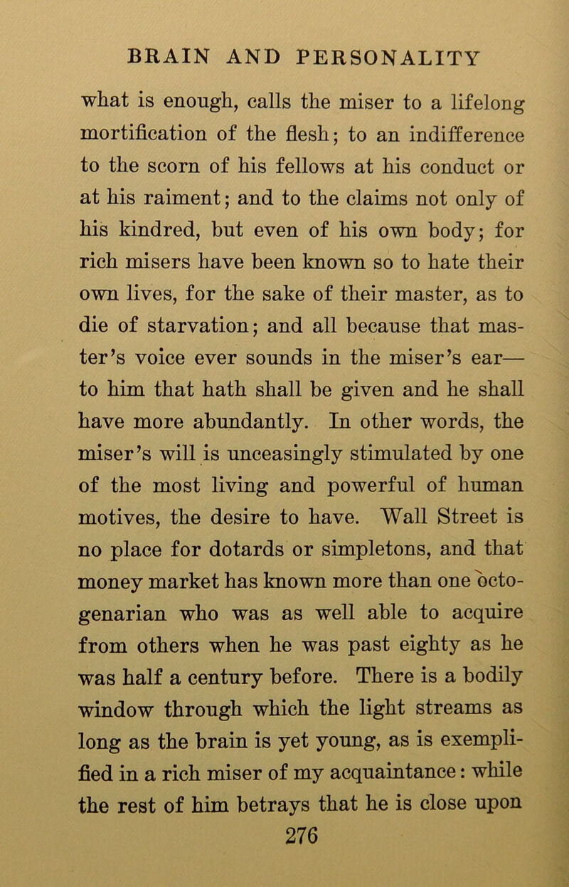 what is enough, calls the miser to a lifelong mortification of the flesh; to an indifference to the scorn of his fellows at his conduct or at his raiment; and to the claims not only of his kindred, but even of his own body; for rich misers have been known so to hate their own lives, for the sake of their master, as to die of starvation; and all because that mas- ter’s voice ever sounds in the miser’s ear— to him that hath shall be given and he shall have more abundantly. In other words, the miser’s will is unceasingly stimulated by one of the most living and powerful of human motives, the desire to have. Wall Street is no place for dotards or simpletons, and that money market has known more than one octo- genarian who was as well able to acquire from others when he was past eighty as he was half a century before. There is a bodily window through which the light streams as long as the brain is yet young, as is exempli- fied in a rich miser of my acquaintance: while the rest of him betrays that he is close upon