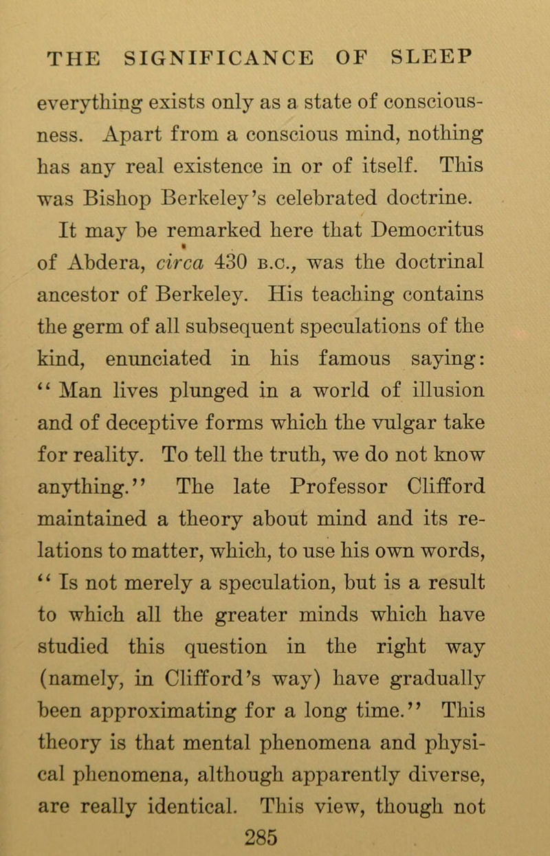 everything exists only as a state of conscious- ness. Apart from a conscious mind, nothing has any real existence in or of itself. This was Bishop Berkeley’s celebrated doctrine. It may be remarked here that Democritus of Abdera, circa 430 b.c., was the doctrinal ancestor of Berkeley. His teaching contains the germ of all subsequent speculations of the kind, enunciated in his famous saying: 11 Man lives plunged in a world of illusion and of deceptive forms which the vulgar take for reality. To tell the truth, we do not know anything.” The late Professor Clifford maintained a theory about mind and its re- lations to matter, which, to use his own words, i 1 Is not merely a speculation, but is a result to which all the greater minds which have studied this question in the right way (namely, in Clifford’s way) have gradually been approximating for a long time.” This theory is that mental phenomena and physi- cal phenomena, although apparently diverse, are really identical. This view, though not