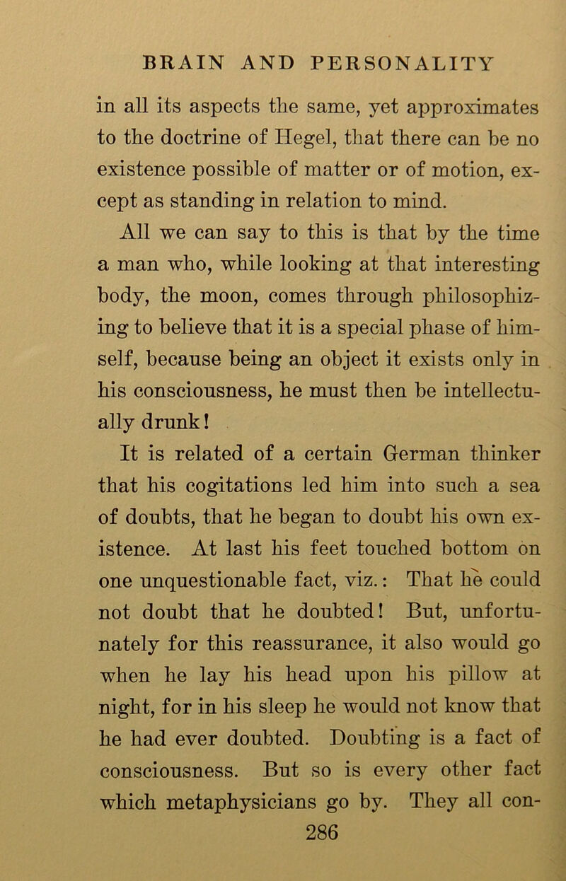 in all its aspects the same, yet approximates to the doctrine of Hegel, that there can be no existence possible of matter or of motion, ex- cept as standing in relation to mind. All we can say to this is that by the time a man who, while looking at that interesting body, the moon, comes through philosophiz- ing to believe that it is a special phase of him- self, because being an object it exists only in his consciousness, he must then be intellectu- ally drunk! It is related of a certain German thinker that his cogitations led him into such a sea of doubts, that he began to doubt his own ex- istence. At last his feet touched bottom on one unquestionable fact, viz.: That lie could not doubt that he doubted! But, unfortu- nately for this reassurance, it also would go when he lay his head upon his pillow at night, for in his sleep he would not know that he had ever doubted. Doubting is a fact of consciousness. But so is every other fact which metaphysicians go by. They all con-