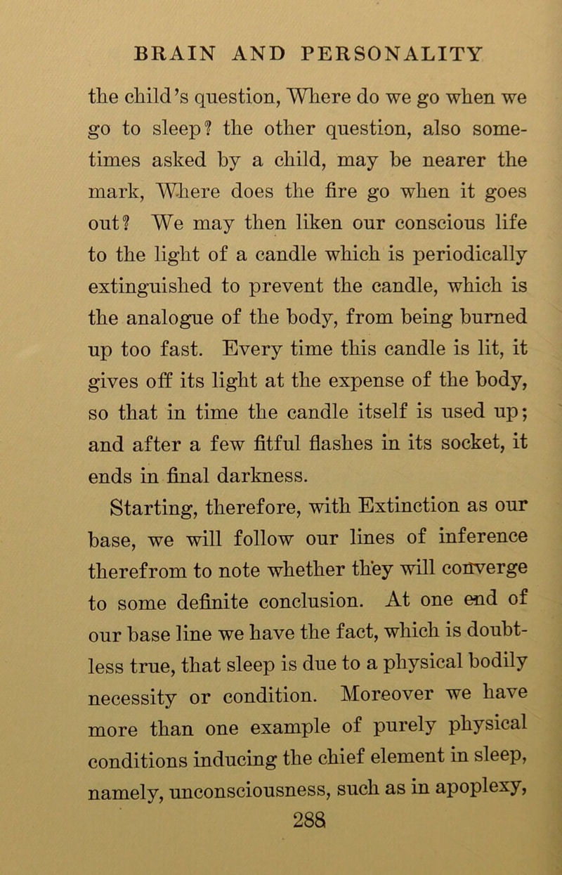 the child’s question, Where do we go when we go to sleep? the other question, also some- times asked by a child, may be nearer the mark, Where does the tire go when it goes out? We may then liken our conscious life to the light of a candle which is periodically extinguished to prevent the candle, which is the analogue of the body, from being burned up too fast. Every time this candle is lit, it gives off its light at the expense of the body, so that in time the candle itself is used up; and after a few fitful flashes in its socket, it ends in final darkness. Starting, therefore, with Extinction as our base, we will follow our lines of inference therefrom to note whether they will converge to some definite conclusion. At one end of our base line we have the fact, which is doubt- less true, that sleep is due to a physical bodily necessity or condition. Moreover we have more than one example of purely physical conditions inducing the chief element in sleep, namely, unconsciousness, such as in apoplexy,