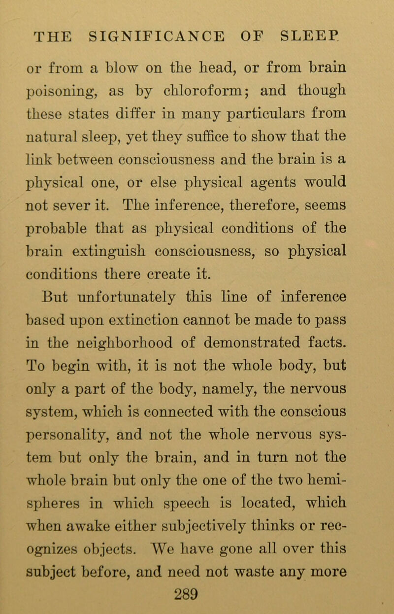 or from a blow on the bead, or from brain poisoning, as by chloroform; and though these states differ in many particulars from natural sleep, yet they suffice to show that the link between consciousness and the brain is a physical one, or else physical agents would not sever it. The inference, therefore, seems probable that as physical conditions of the brain extinguish consciousness, so physical conditions there create it. But unfortunately this line of inference based upon extinction cannot be made to pass in the neighborhood of demonstrated facts. To begin with, it is not the whole body, but only a part of the body, namely, the nervous system, which is connected with the conscious personality, and not the whole nervous sys- tem but only the brain, and in turn not the whole brain but only the one of the two hemi- spheres in which speech is located, which when awake either subjectively thinks or rec- ognizes objects. We have gone all over this subject before, and need not waste any more