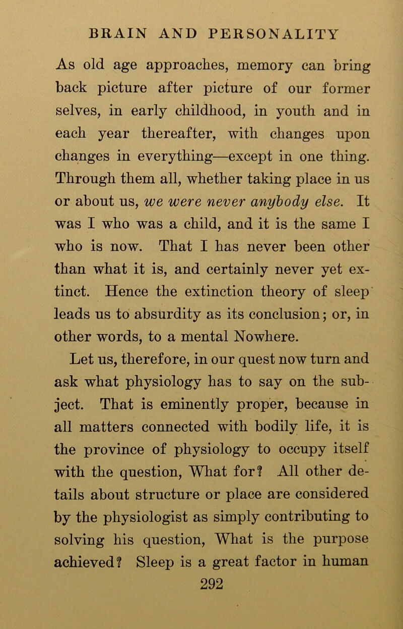 As old age approaches, memory can bring back picture after picture of our former selves, in early childhood, in youth and in each year thereafter, with changes upon changes in everything—except in one thing. Through them all, whether taking place in us or about us, we were never anybody else. It was I who was a child, and it is the same I who is now. That I has never been other than what it is, and certainly never yet ex- tinct. Hence the extinction theory of sleep leads us to absurdity as its conclusion; or, in other words, to a mental Nowhere. Let us, therefore, in our quest now turn and ask what physiology has to say on the sub- ject. That is eminently proper, because in all matters connected with bodily life, it is the province of physiology to occupy itself with the question, What for? All other de- tails about structure or place are considered by the physiologist as simply contributing to solving his question, Wliat is the purpose achieved? Sleep is a great factor in human