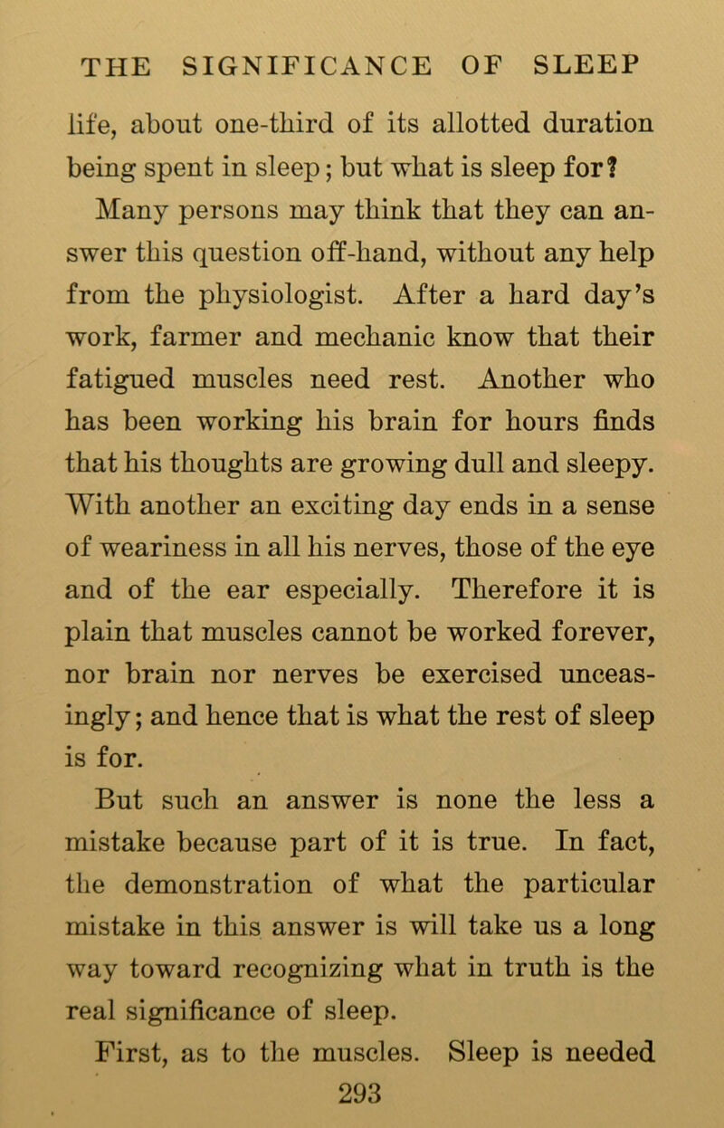 life, about one-tliird of its allotted duration being spent in sleep; but what is sleep for? Many persons may think that they can an- swer this question off-hand, without any help from the physiologist. After a hard day’s work, farmer and mechanic know that their fatigued muscles need rest. Another who has been working his brain for hours finds that his thoughts are growing dull and sleepy. With another an exciting day ends in a sense of weariness in all his nerves, those of the eye and of the ear especially. Therefore it is plain that muscles cannot be worked forever, nor brain nor nerves be exercised unceas- ingly ; and hence that is what the rest of sleep is for. But such an answer is none the less a mistake because part of it is true. In fact, the demonstration of what the particular mistake in this answer is will take us a long way toward recognizing what in truth is the real significance of sleep. First, as to the muscles. Sleep is needed