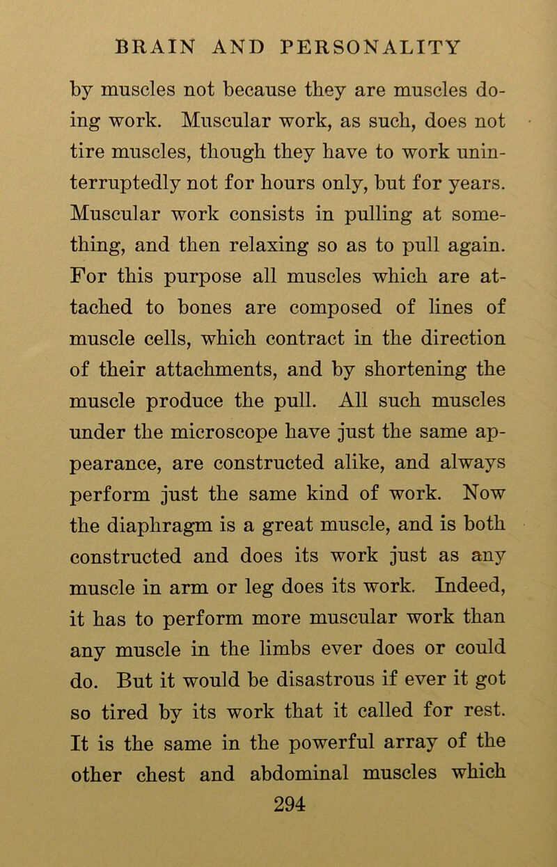 by muscles not because they are muscles do- ing work. Muscular work, as such, does not tire muscles, though they have to work unin- terruptedly not for hours only, but for years. Muscular work consists in pulling at some- thing, and then relaxing so as to pull again. For this purpose all muscles which are at- tached to bones are composed of lines of muscle cells, which contract in the direction of their attachments, and by shortening the muscle produce the pull. All such muscles under the microscope have just the same ap- pearance, are constructed alike, and always perform just the same kind of work. Now the diaphragm is a great muscle, and is both constructed and does its work just as any muscle in arm or leg does its work. Indeed, it has to perform more muscular work than any muscle in the limbs ever does or could do. But it would be disastrous if ever it got so tired by its work that it called for rest. It is the same in the powerful array of the other chest and abdominal muscles which