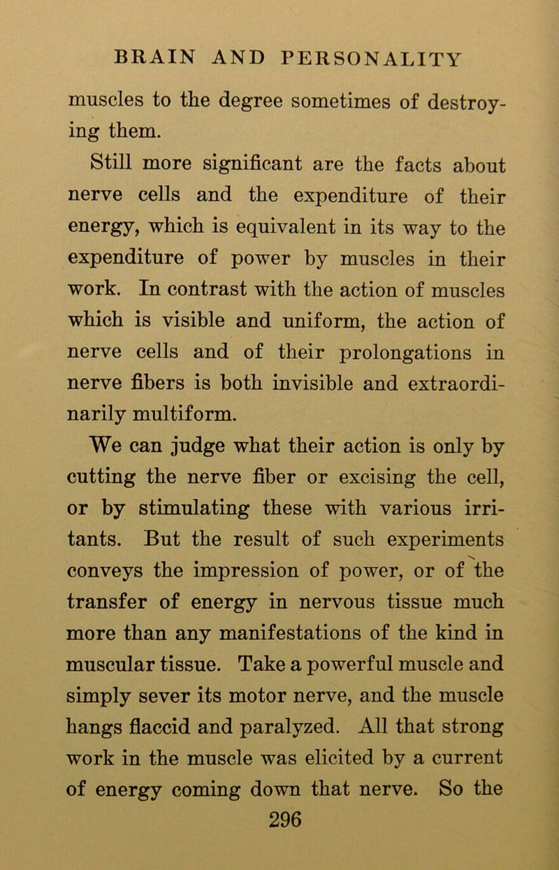 muscles to the degree sometimes of destroy- ing them. Still more significant are the facts about nerve cells and the expenditure of their energy, which is equivalent in its way to the expenditure of power by muscles in their work. In contrast with the action of muscles which is visible and uniform, the action of nerve cells and of their prolongations in nerve fibers is both invisible and extraordi- narily multiform. We can judge what their action is only by cutting the nerve fiber or excising the cell, or by stimulating these with various irri- tants. But the result of such experiments N conveys the impression of power, or of the transfer of energy in nervous tissue much more than any manifestations of the kind in muscular tissue. Take a powerful muscle and simply sever its motor nerve, and the muscle hangs flaccid and paralyzed. All that strong work in the muscle was elicited by a current of energy coming down that nerve. So the