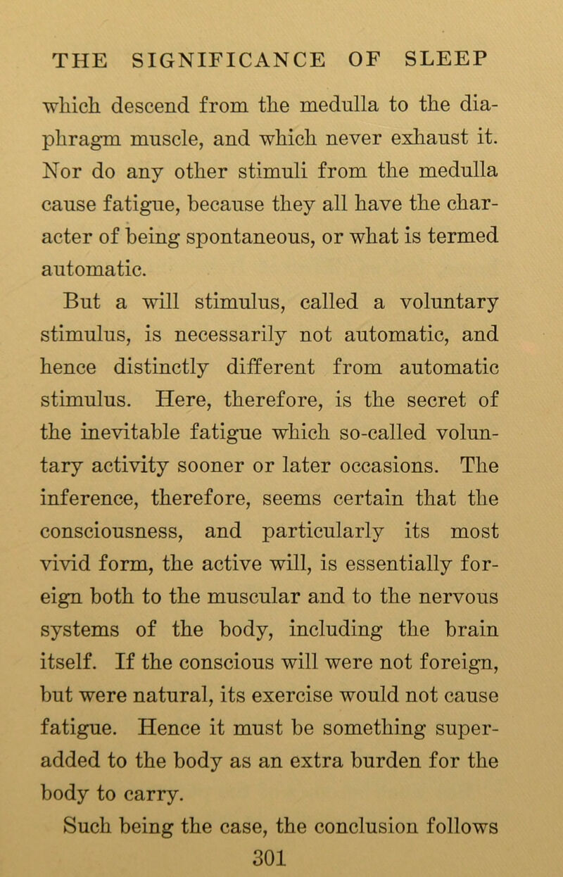 which descend from the medulla to the dia- phragm muscle, and which never exhaust it. Nor do any other stimuli from the medulla cause fatigue, because they all have the char- acter of being spontaneous, or what is termed automatic. But a will stimulus, called a voluntary stimulus, is necessarily not automatic, and hence distinctly different from automatic stimulus. Here, therefore, is the secret of the inevitable fatigue which so-called volun- tary activity sooner or later occasions. The inference, therefore, seems certain that the consciousness, and particularly its most vivid form, the active will, is essentially for- eign both to the muscular and to the nervous systems of the body, including the brain itself. If the conscious will were not foreign, but were natural, its exercise would not cause fatigue. Hence it must be something super- added to the body as an extra burden for the body to carry. Such being the case, the conclusion follows