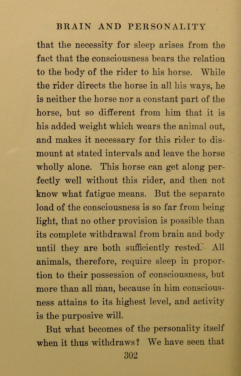 that the necessity for sleep arises from the fact that the consciousness bears the relation to the body of the rider to his horse. While the rider directs the horse in all his ways, he is neither the horse nor a constant part of the horse, but so different from him that it is his added weight which wears the animal out, and makes it necessary for this rider to dis- mount at stated intervals and leave the horse wholly alone. This horse can get along per- fectly well without this rider, and then not know what fatigue means. But the separate load of the consciousness is so far from being light, that no other provision is possible than its complete withdrawal from brain and body until they are both sufficiently rested? All animals, therefore, require sleep in propor- tion to their possession of consciousness, but more than all man, because in him conscious- ness attains to its highest level, and activity is the purposive will. But what becomes of the personality itself when it thus withdraws? We have seen that