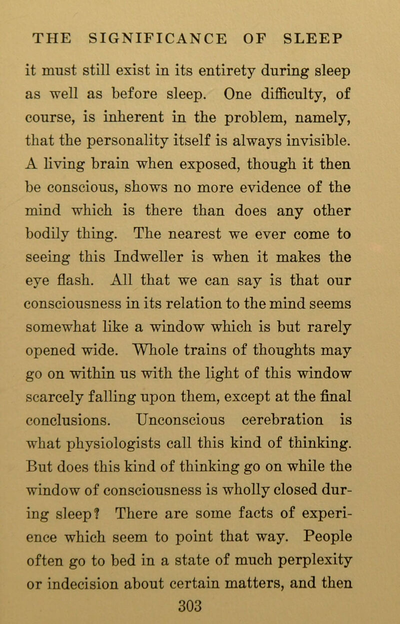 it must still exist in its entirety during sleep as well as before sleep. One difficulty, of course, is inherent in the problem, namely, that the personality itself is always invisible. A living brain when exposed, though it then be conscious, shows no more evidence of the mind which is there than does any other bodily thing. The nearest we ever come to seeing this Indweller is when it makes the eye flash. All that we can say is that our consciousness in its relation to the mind seems somewhat like a window which is but rarely opened wide. Whole trains of thoughts may go on within us with the light of this window scarcely falling upon them, except at the final conclusions. Unconscious cerebration is what physiologists call this kind of thinking. But does this kind of thinking go on while the window of consciousness is wholly closed dur- ing sleep! There are some facts of experi- ence which seem to point that way. People often go to bed in a state of much perplexity or indecision about certain matters, and then