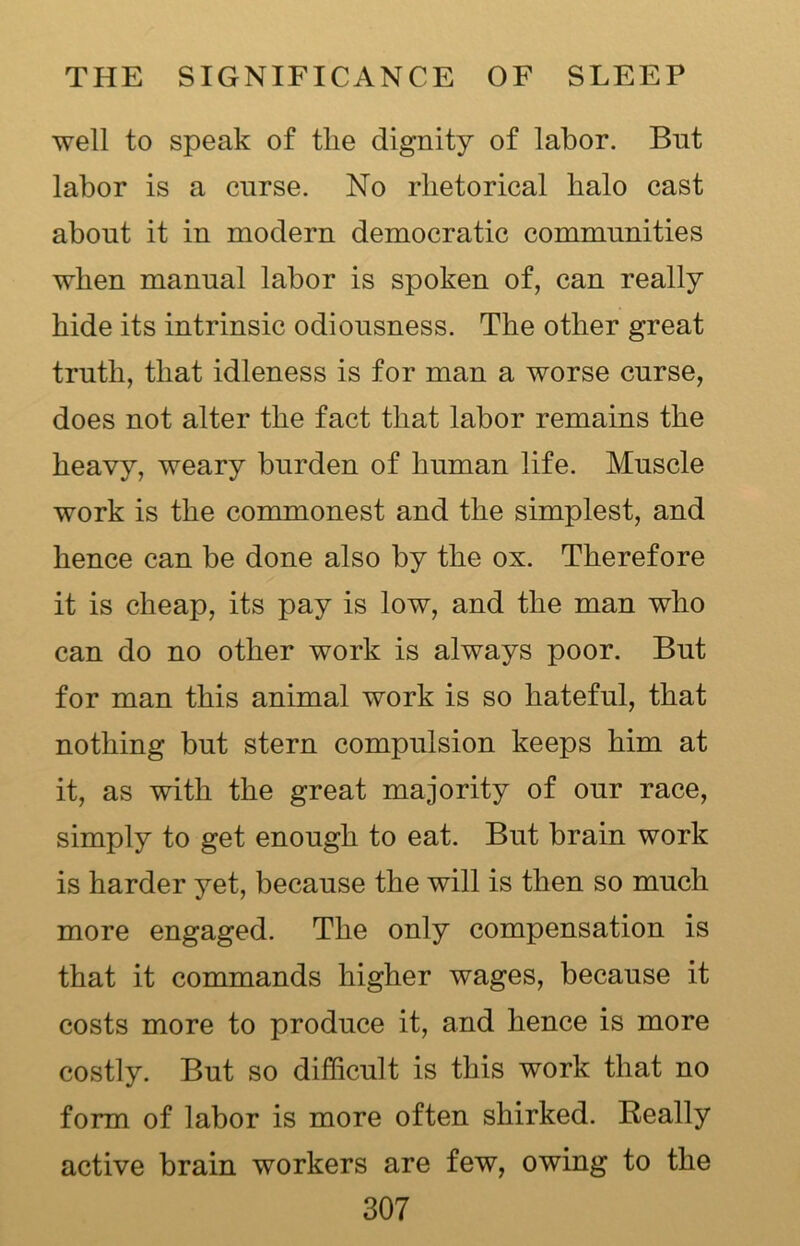 well to speak of tlie dignity of labor. But labor is a cnrse. No rhetorical halo cast about it in modern democratic communities when manual labor is spoken of, can really hide its intrinsic odiousness. The other great truth, that idleness is for man a worse curse, does not alter the fact that labor remains the heavy, weary burden of human life. Muscle work is the commonest and the simplest, and hence can be done also by the ox. Therefore it is cheap, its pay is low, and the man who can do no other work is always poor. But for man this animal work is so hateful, that nothing but stern compulsion keeps him at it, as with the great majority of our race, simply to get enough to eat. But brain work is harder yet, because the will is then so much more engaged. The only compensation is that it commands higher wages, because it costs more to produce it, arid hence is more costly. But so difficult is this work that no form of labor is more often shirked. Really active brain workers are few, owing to the