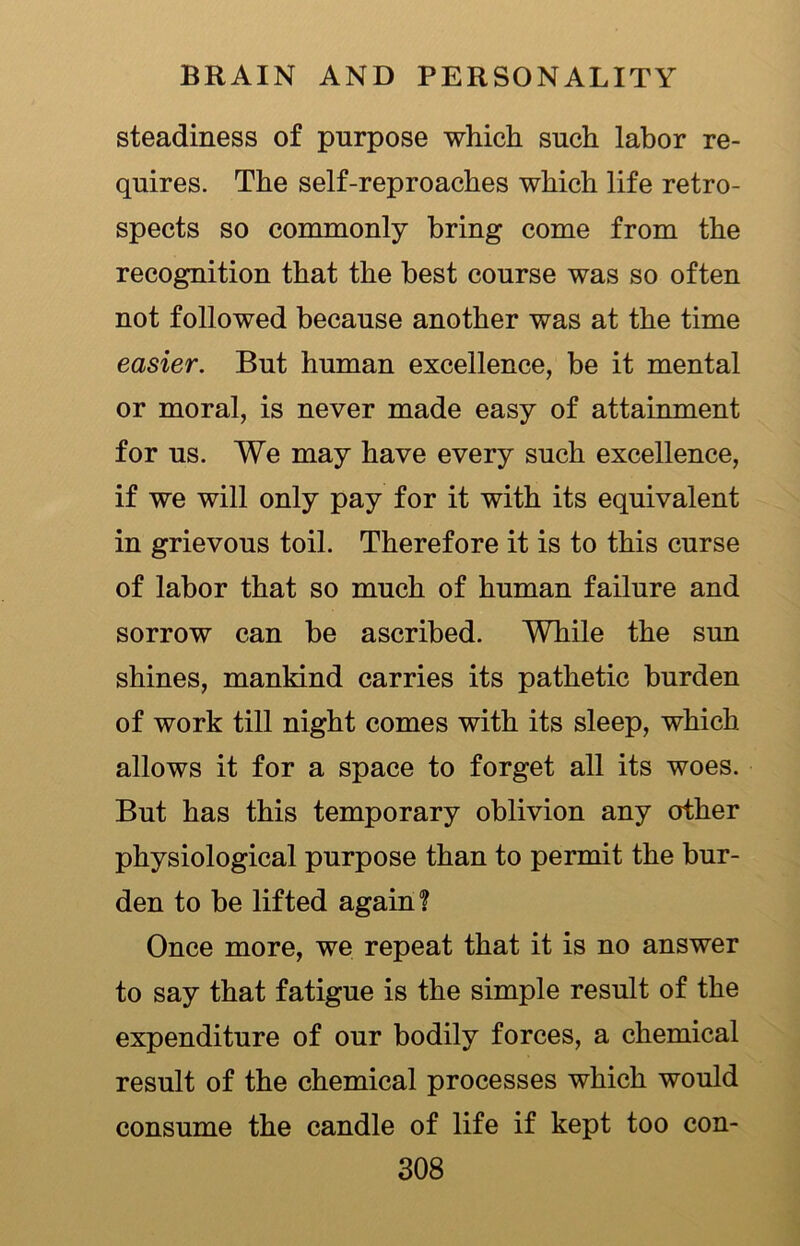 steadiness of purpose which such labor re- quires. The self-reproaches which life retro- spects so commonly bring come from the recognition that the best course was so often not followed because another was at the time easier. But human excellence, be it mental or moral, is never made easy of attainment for us. We may have every such excellence, if we will only pay for it with its equivalent in grievous toil. Therefore it is to this curse of labor that so much of human failure and sorrow can he ascribed. While the sun shines, mankind carries its pathetic burden of work till night comes with its sleep, which allows it for a space to forget all its woes. But has this temporary oblivion any other physiological purpose than to permit the bur- den to he lifted again? Once more, we repeat that it is no answer to say that fatigue is the simple result of the expenditure of our bodily forces, a chemical result of the chemical processes which would consume the candle of life if kept too con-