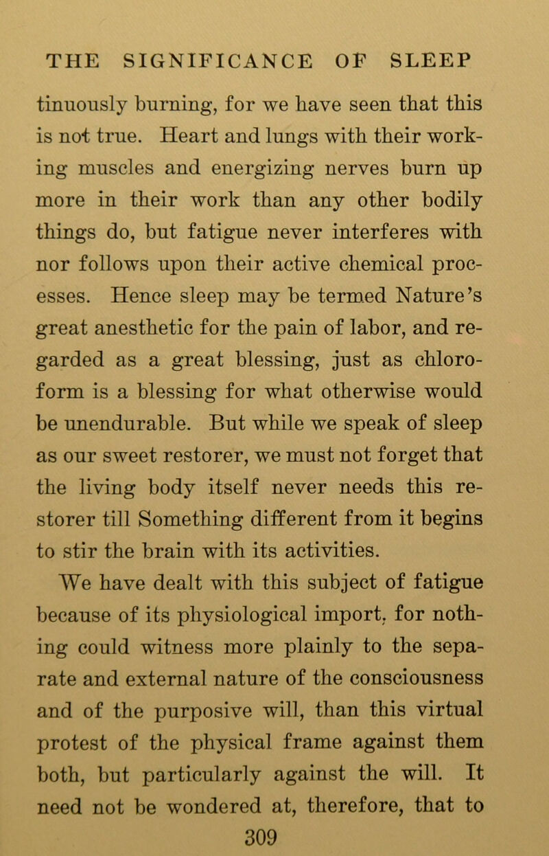 tinuously burning, for we have seen that this is not true. Heart and lungs with their work- ing muscles and energizing nerves burn up more in their work than any other bodily things do, but fatigue never interferes with nor follows upon their active chemical proc- esses. Hence sleep may be termed Nature’s great anesthetic for the pain of labor, and re- garded as a great blessing, just as chloro- form is a blessing for what otherwise would be unendurable. But while we speak of sleep as our sweet restorer, we must not forget that the living body itself never needs this re- storer till Something different from it begins to stir the brain with its activities. We have dealt with this subject of fatigue because of its physiological import, for noth- ing could witness more plainly to the sepa- rate and external nature of the consciousness and of the purposive will, than this virtual protest of the physical frame against them both, but particularly against the will. It need not be wondered at, therefore, that to