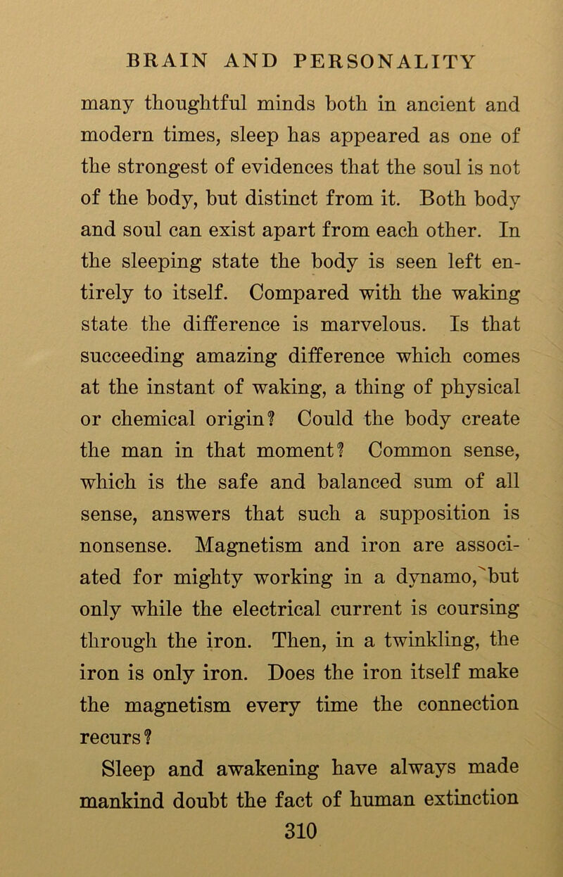 many thoughtful minds both in ancient and modern times, sleep has appeared as one of the strongest of evidences that the soul is not of the body, but distinct from it. Both body and soul can exist apart from each other. In the sleeping state the body is seen left en- tirely to itself. Compared with the waking state the difference is marvelous. Is that succeeding amazing difference which comes at the instant of waking, a thing of physical or chemical origin? Could the body create the man in that moment? Common sense, which is the safe and balanced sum of all sense, answers that such a supposition is nonsense. Magnetism and iron are associ- ated for mighty working in a dynamo,but only while the electrical current is coursing through the iron. Then, in a twinkling, the iron is only iron. Does the iron itself make the magnetism every time the connection recurs ? Sleep and awakening have always made mankind doubt the fact of human extinction